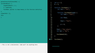 1 let a = 2;
2 b = 1;
3
4 function funcName() {
5 let foo = "foo";
6
7 function funcNameA(arg1) {
8 let foo1 = "foo1";
9
10 let foo2;
11
12 foo3 = "foo3";
13
14 a = 4;
15 }
16
17 foo1 = "foo value";
18 let bar = "bar";
19
20 funcNameA(10);
21 }
22
23 funcName();
globalExecutionContextObj = {
variableObject: {
argumentObject: { },
a: undefined,
funcName: pointer to heap memory in the function definition
},
scopechain: [],
this
}
> This is not a declaration. Code won’t do anything here
 