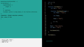 1 let a = 2;
2 b = 1;
3
4 function funcName() {
5 let foo = "foo";
6
7 function funcNameA(arg1) {
8 let foo1 = "foo1";
9
10 let foo2;
11
12 foo3 = "foo3";
13
14 a = 4;
15 }
16
17 foo1 = "foo value";
18 let bar = "bar";
19
20 funcNameA(10);
21 }
22
23 funcName();
globalExecutionContextObj = {
variableObject: {
argumentObject: {
length: 0
},
a: undefined,
funcName: pointer to heap memory in the function definition
},
scopechain: [Global execution context],
this: value of this
}
> end of code. Hence...
> scopechain is set
> this is set
 