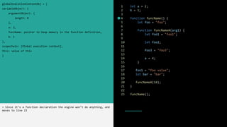 1 let a = 2;
2 b = 1;
3
4 function funcName() {
5 let foo = "foo";
6
7 function funcNameA(arg1) {
8 let foo1 = "foo1";
9
10 let foo2;
11
12 foo3 = "foo3";
13
14 a = 4;
15 }
16
17 foo1 = "foo value";
18 let bar = "bar";
19
20 funcNameA(10);
21 }
22
23 funcName();
globalExecutionContextObj = {
variableObject: {
argumentObject: {
length: 0
},
a: 2,
funcName: pointer to heap memory in the function definition,
b: 1
},
scopechain: [Global execution context],
this: value of this
}
> Since it’s a function declaration the engine won’t do anything, and
moves to line 23
 