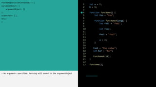 1 let a = 2;
2 b = 1;
3
4 function funcName() {
5 let foo = "foo";
6
7 function funcNameA(arg1) {
8 let foo1 = "foo1";
9
10 let foo2;
11
12 foo3 = "foo3";
13
14 a = 4;
15 }
16
17 foo1 = "foo value";
18 let bar = "bar";
19
20 funcNameA(10);
21 }
22
23 funcName();
funcNameExecutionContextObj = {
variableObject: {
argumentObject: {}
},
scopechain: [],
this:
}
> No arguments specified. Nothing will added in the argumentObject
 
