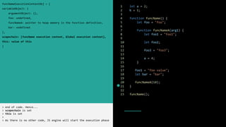 1 let a = 2;
2 b = 1;
3
4 function funcName() {
5 let foo = "foo";
6
7 function funcNameA(arg1) {
8 let foo1 = "foo1";
9
10 let foo2;
11
12 foo3 = "foo3";
13
14 a = 4;
15 }
16
17 foo1 = "foo value";
18 let bar = "bar";
19
20 funcNameA(10);
21 }
22
23 funcName();
funcNameExecutionContextObj = {
variableObject: {
argumentObject: {},
foo: undefined,
funcNameA: pointer to heap memory in the function definition,
bar: undefined
},
scopechain: [funcName execution context, Global execution context],
this: value of this
}
> end of code. Hence...
> scopechain is set
> this is set
>
> As there is no other code, JS engine will start the execution phase
 