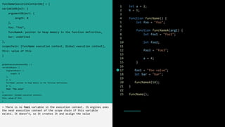 1 let a = 2;
2 b = 1;
3
4 function funcName() {
5 let foo = "foo";
6
7 function funcNameA(arg1) {
8 let foo1 = "foo1";
9
10 let foo2;
11
12 foo3 = "foo3";
13
14 a = 4;
15 }
16
17 foo1 = "foo value";
18 let bar = "bar";
19
20 funcNameA(10);
21 }
22
23 funcName();
funcNameExecutionContextObj = {
variableObject: {
argumentObject: {
length: 0
},
foo: “foo”,
funcNameA: pointer to heap memory in the function definition,
bar: undefined
},
scopechain: [funcName execution context, Global execution context],
this: value of this
}
globalExecutionContextObj = {
variableObject: {
argumentObject: {
length: 0
},
a: 2,
funcName: pointer to heap memory in the function definition,
b: 1,
foo1: “foo value”
},
scopechain: [Global execution context],
this: value of this
}
> There is no foo1 variable in the execution context. JS engines asks
the next execution context of the scope chain if this variable
exists. It doesn’t, so it creates it and assign the value
 
