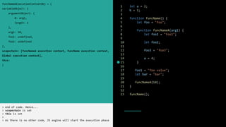 1 let a = 2;
2 b = 1;
3
4 function funcName() {
5 let foo = "foo";
6
7 function funcNameA(arg1) {
8 let foo1 = "foo1";
9
10 let foo2;
11
12 foo3 = "foo3";
13
14 a = 4;
15 }
16
17 foo1 = "foo value";
18 let bar = "bar";
19
20 funcNameA(10);
21 }
22
23 funcName();
funcNameAExecutionContextObj = {
variableObject: {
argumentObject: {
0: arg1,
length: 1
},
arg1: 10,
foo1: undefined,
foo2: undefined
},
scopechain: [funcNameA execution context, funcName execution context,
Global execution context],
this:
}
> end of code. Hence...
> scopechain is set
> this is set
>
> As there is no other code, JS engine will start the execution phase
 