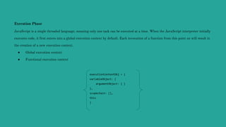 Execution Phase
JavaScript is a single threaded language, meaning only one task can be executed at a time. When the JavaScript interpreter initially
executes code, it first enters into a global execution context by default. Each invocation of a function from this point on will result in
the creation of a new execution context.
● Global execution context
● Functional execution context
executionContextObj = {
variableObject: {
argumentObject: { }
},
scopechain: [],
this
}
 