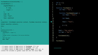 1 let a = 2;
2 b = 1;
3
4 function funcName() {
5 let foo = "foo";
6
7 function funcNameA(arg1) {
8 let foo1 = "foo1";
9
10 let foo2;
11
12 foo3 = "foo3";
13
14 a = 4;
15 }
16
17 foo1 = "foo value";
18 let bar = "bar";
19
20 funcNameA(10);
21 }
22
23 funcName();
funcNameAExecutionContextObj = {
variableObject: {
argumentObject: {
0: arg1,
length: 1
},
arg1: 10,
foo1: ”foo1”,
foo2: undefined
},
scopechain: [funcNameA execution context, funcName execution context,
Global execution context],
this:
}
globalExecutionContextObj = {
variableObject: {
argumentObject: { length: 0 },
a: 2,
funcName: pointer to heap memory in the function definition,
b: 1,
foo1: “foo value”
foo3: “foo3”
}
}
> JS engine checks if foo3 exists in funcNameA. It’s not
> JS engine checks if foo3 exists in funcName. It’s not
> JS engine checks if foo3 exists in global scope. It’s not. It
creates the variable in global scope and sets the value foo3
 