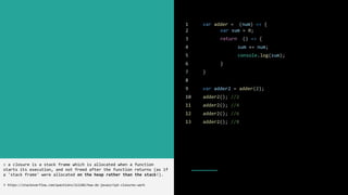 1 var adder = (num) => {
2 var sum = 0;
3 return () => {
4 sum += num;
5 console.log(sum);
6 }
7 }
8
9 var adder2 = adder(2);
10 adder2(); //2
11 adder2(); //4
12 adder2(); //6
13 adder2(); //8
> a closure is a stack frame which is allocated when a function
starts its execution, and not freed after the function returns (as if
a 'stack frame' were allocated on the heap rather than the stack!).
> https://stackoverflow.com/questions/111102/how-do-javascript-closures-work
 