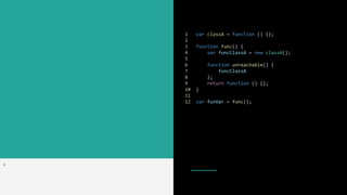 1 var classA = function () {};
2
3 function func() {
4 var funcClassA = new classA();
5
6 function unreachable() {
7 funcClassA
8 };
9 return function () {};
10 }
11
12 var funVar = func();
>
 