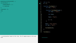 1 let a = 2;
2 b = 1;
3
4 function funcName() {
5 let foo = "foo";
6
7 function funcNameA(arg1) {
8 let foo1 = "foo1";
9
10 let foo2;
11
12 foo3 = "foo3";
13
14 a = 4;
15 }
16
17 foo1 = "foo value";
18 let bar = "bar";
19
20 funcNameA(10);
21 }
22
23 funcName();
globalExecutionContextObj = {
variableObject: {
argumentObject: { },
a: undefined
},
scopechain: [],
this
}
> no declaration found on this line. The JS engine moves on the next
line
 