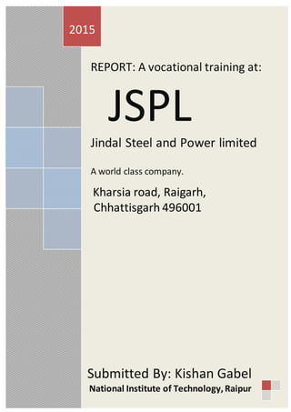 25
REPORT: A vocational training at:
JSPL
Jindal Steel and Power limited
A world class company.
Kharsia road, Raigarh,
Chhattisgarh 496001
2015
Submitted By: Kishan Gabel
National Institute of Technology,Raipur
 
