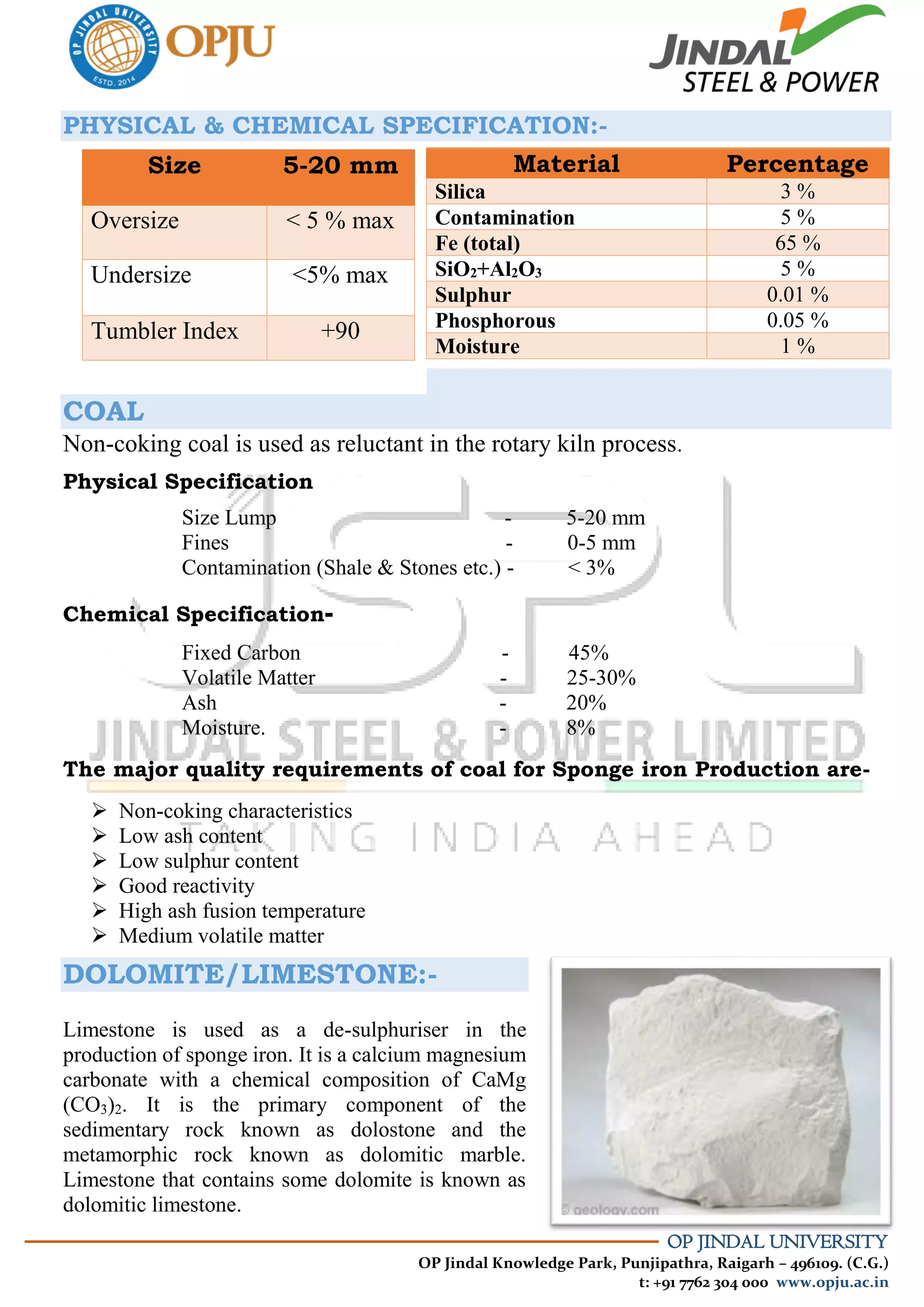 OP JINDAL UNIVERSITY
OP Jindal Knowledge Park, Punjipathra, Raigarh – 496109. (C.G.)
t: +91 7762 304 000 www.opju.ac.in
PHYSICAL & CHEMICAL SPECIFICATION:-
COAL
Non-coking coal is used as reluctant in the rotary kiln process.
Physical Specification
Size Lump - 5-20 mm
Fines - 0-5 mm
Contamination (Shale & Stones etc.) - < 3%
Chemical Specification-
Fixed Carbon - 45%
Volatile Matter - 25-30%
Ash - 20%
Moisture. - 8%
The major quality requirements of coal for Sponge iron Production are-
 Non-coking characteristics
 Low ash content
 Low sulphur content
 Good reactivity
 High ash fusion temperature
 Medium volatile matter
DOLOMITE/LIMESTONE:-
Limestone is used as a de-sulphuriser in the
production of sponge iron. It is a calcium magnesium
carbonate with a chemical composition of CaMg
(CO3)2. It is the primary component of the
sedimentary rock known as dolostone and the
metamorphic rock known as dolomitic marble.
Limestone that contains some dolomite is known as
dolomitic limestone.
Size 5-20 mm
Oversize < 5 % max
Undersize <5% max
Tumbler Index +90
Material Percentage
Silica 3 %
Contamination 5 %
Fe (total) 65 %
SiO2+Al2O3 5 %
Sulphur 0.01 %
Phosphorous 0.05 %
Moisture 1 %
 