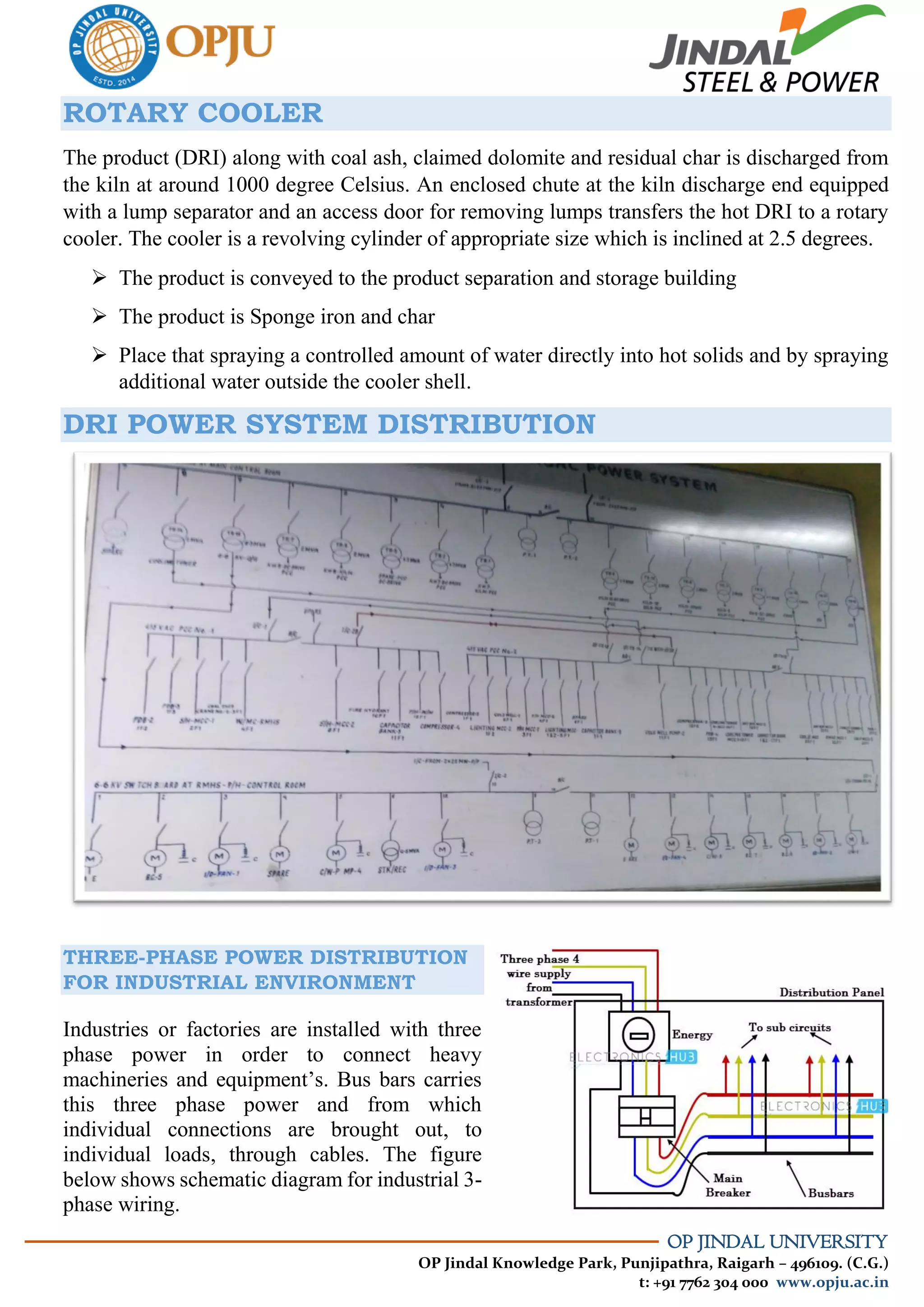 OP JINDAL UNIVERSITY
OP Jindal Knowledge Park, Punjipathra, Raigarh – 496109. (C.G.)
t: +91 7762 304 000 www.opju.ac.in
ROTARY COOLER
The product (DRI) along with coal ash, claimed dolomite and residual char is discharged from
the kiln at around 1000 degree Celsius. An enclosed chute at the kiln discharge end equipped
with a lump separator and an access door for removing lumps transfers the hot DRI to a rotary
cooler. The cooler is a revolving cylinder of appropriate size which is inclined at 2.5 degrees.
 The product is conveyed to the product separation and storage building
 The product is Sponge iron and char
 Place that spraying a controlled amount of water directly into hot solids and by spraying
additional water outside the cooler shell.
DRI POWER SYSTEM DISTRIBUTION
THREE-PHASE POWER DISTRIBUTION
FOR INDUSTRIAL ENVIRONMENT
Industries or factories are installed with three
phase power in order to connect heavy
machineries and equipment’s. Bus bars carries
this three phase power and from which
individual connections are brought out, to
individual loads, through cables. The figure
below shows schematic diagram for industrial 3-
phase wiring.
 