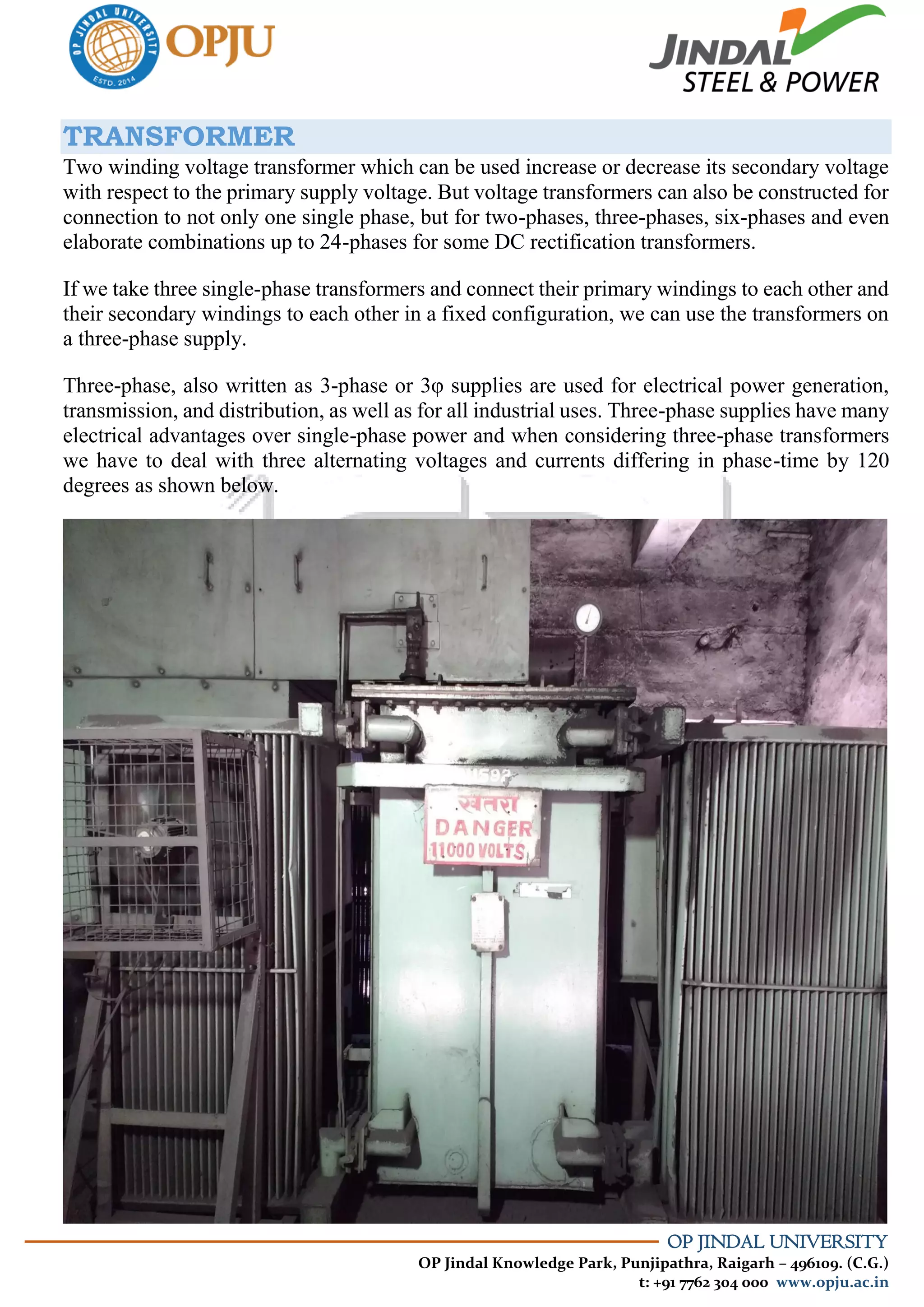 OP JINDAL UNIVERSITY
OP Jindal Knowledge Park, Punjipathra, Raigarh – 496109. (C.G.)
t: +91 7762 304 000 www.opju.ac.in
TRANSFORMER
Two winding voltage transformer which can be used increase or decrease its secondary voltage
with respect to the primary supply voltage. But voltage transformers can also be constructed for
connection to not only one single phase, but for two-phases, three-phases, six-phases and even
elaborate combinations up to 24-phases for some DC rectification transformers.
If we take three single-phase transformers and connect their primary windings to each other and
their secondary windings to each other in a fixed configuration, we can use the transformers on
a three-phase supply.
Three-phase, also written as 3-phase or 3φ supplies are used for electrical power generation,
transmission, and distribution, as well as for all industrial uses. Three-phase supplies have many
electrical advantages over single-phase power and when considering three-phase transformers
we have to deal with three alternating voltages and currents differing in phase-time by 120
degrees as shown below.
 
