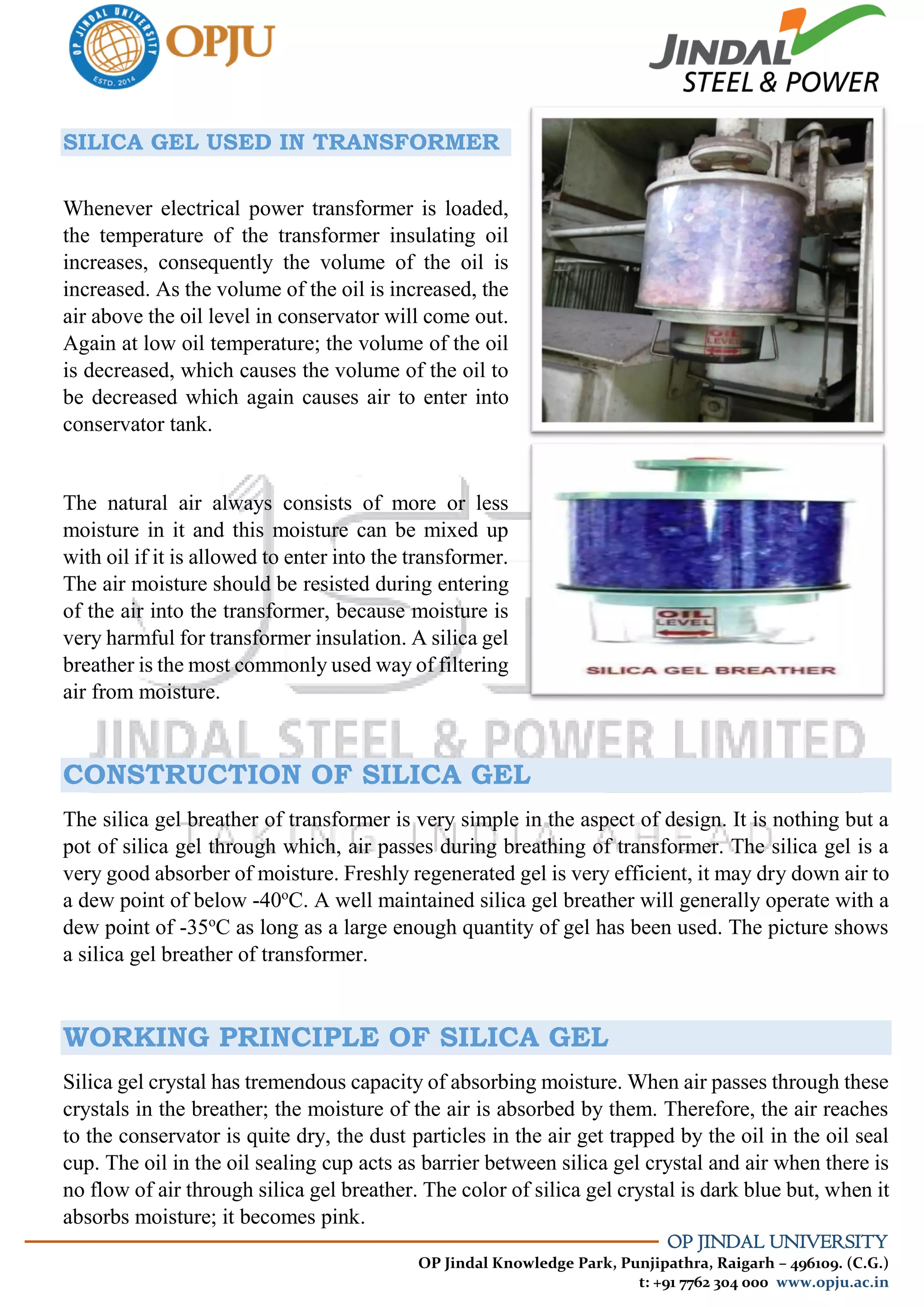 OP JINDAL UNIVERSITY
OP Jindal Knowledge Park, Punjipathra, Raigarh – 496109. (C.G.)
t: +91 7762 304 000 www.opju.ac.in
SILICA GEL USED IN TRANSFORMER
Whenever electrical power transformer is loaded,
the temperature of the transformer insulating oil
increases, consequently the volume of the oil is
increased. As the volume of the oil is increased, the
air above the oil level in conservator will come out.
Again at low oil temperature; the volume of the oil
is decreased, which causes the volume of the oil to
be decreased which again causes air to enter into
conservator tank.
The natural air always consists of more or less
moisture in it and this moisture can be mixed up
with oil if it is allowed to enter into the transformer.
The air moisture should be resisted during entering
of the air into the transformer, because moisture is
very harmful for transformer insulation. A silica gel
breather is the most commonly used way of filtering
air from moisture.
CONSTRUCTION OF SILICA GEL
The silica gel breather of transformer is very simple in the aspect of design. It is nothing but a
pot of silica gel through which, air passes during breathing of transformer. The silica gel is a
very good absorber of moisture. Freshly regenerated gel is very efficient, it may dry down air to
a dew point of below -40o
C. A well maintained silica gel breather will generally operate with a
dew point of -35o
C as long as a large enough quantity of gel has been used. The picture shows
a silica gel breather of transformer.
WORKING PRINCIPLE OF SILICA GEL
Silica gel crystal has tremendous capacity of absorbing moisture. When air passes through these
crystals in the breather; the moisture of the air is absorbed by them. Therefore, the air reaches
to the conservator is quite dry, the dust particles in the air get trapped by the oil in the oil seal
cup. The oil in the oil sealing cup acts as barrier between silica gel crystal and air when there is
no flow of air through silica gel breather. The color of silica gel crystal is dark blue but, when it
absorbs moisture; it becomes pink.
 