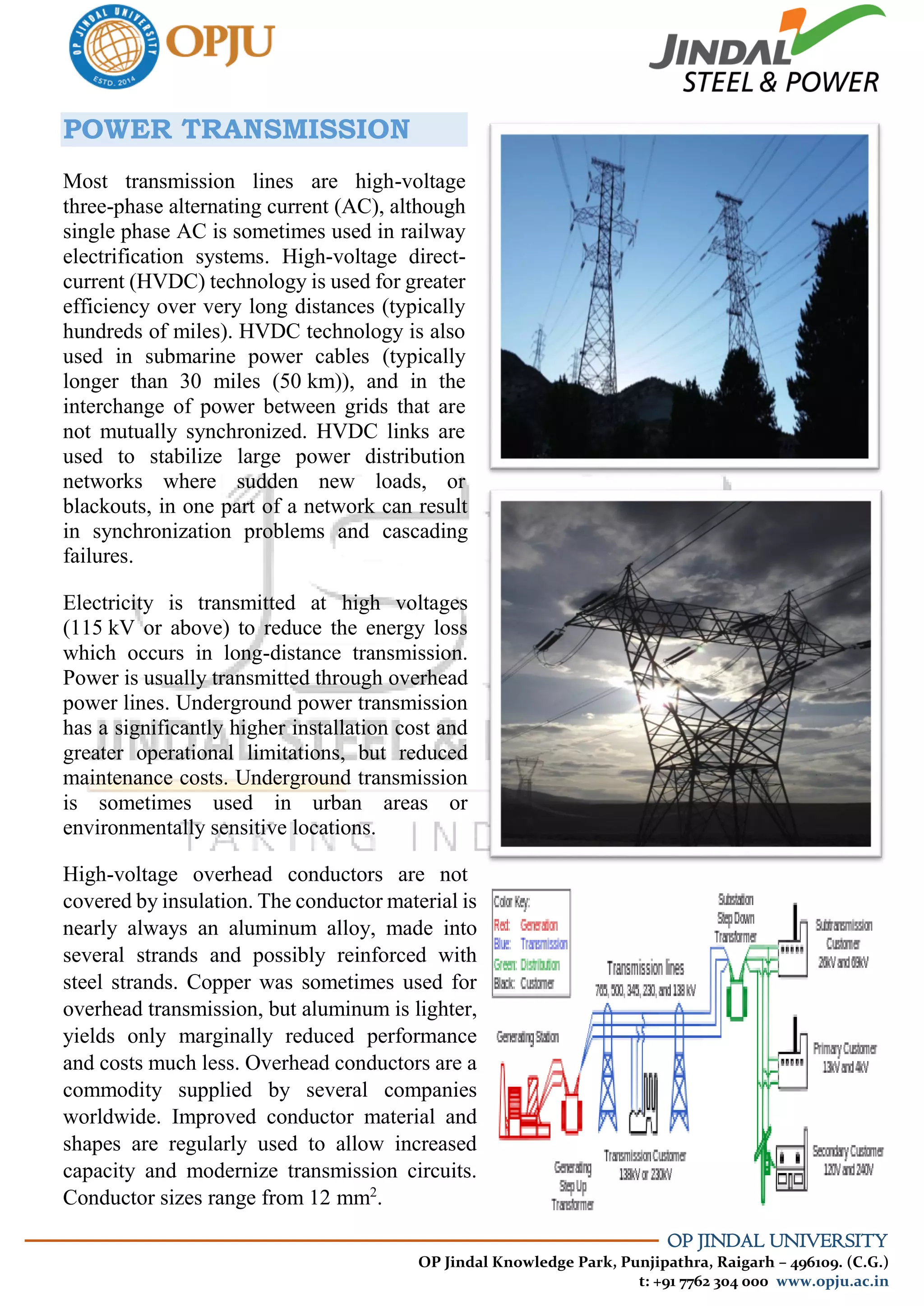 OP JINDAL UNIVERSITY
OP Jindal Knowledge Park, Punjipathra, Raigarh – 496109. (C.G.)
t: +91 7762 304 000 www.opju.ac.in
POWER TRANSMISSION
Most transmission lines are high-voltage
three-phase alternating current (AC), although
single phase AC is sometimes used in railway
electrification systems. High-voltage direct-
current (HVDC) technology is used for greater
efficiency over very long distances (typically
hundreds of miles). HVDC technology is also
used in submarine power cables (typically
longer than 30 miles (50 km)), and in the
interchange of power between grids that are
not mutually synchronized. HVDC links are
used to stabilize large power distribution
networks where sudden new loads, or
blackouts, in one part of a network can result
in synchronization problems and cascading
failures.
Electricity is transmitted at high voltages
(115 kV or above) to reduce the energy loss
which occurs in long-distance transmission.
Power is usually transmitted through overhead
power lines. Underground power transmission
has a significantly higher installation cost and
greater operational limitations, but reduced
maintenance costs. Underground transmission
is sometimes used in urban areas or
environmentally sensitive locations.
High-voltage overhead conductors are not
covered by insulation. The conductor material is
nearly always an aluminum alloy, made into
several strands and possibly reinforced with
steel strands. Copper was sometimes used for
overhead transmission, but aluminum is lighter,
yields only marginally reduced performance
and costs much less. Overhead conductors are a
commodity supplied by several companies
worldwide. Improved conductor material and
shapes are regularly used to allow increased
capacity and modernize transmission circuits.
Conductor sizes range from 12 mm2
.
 