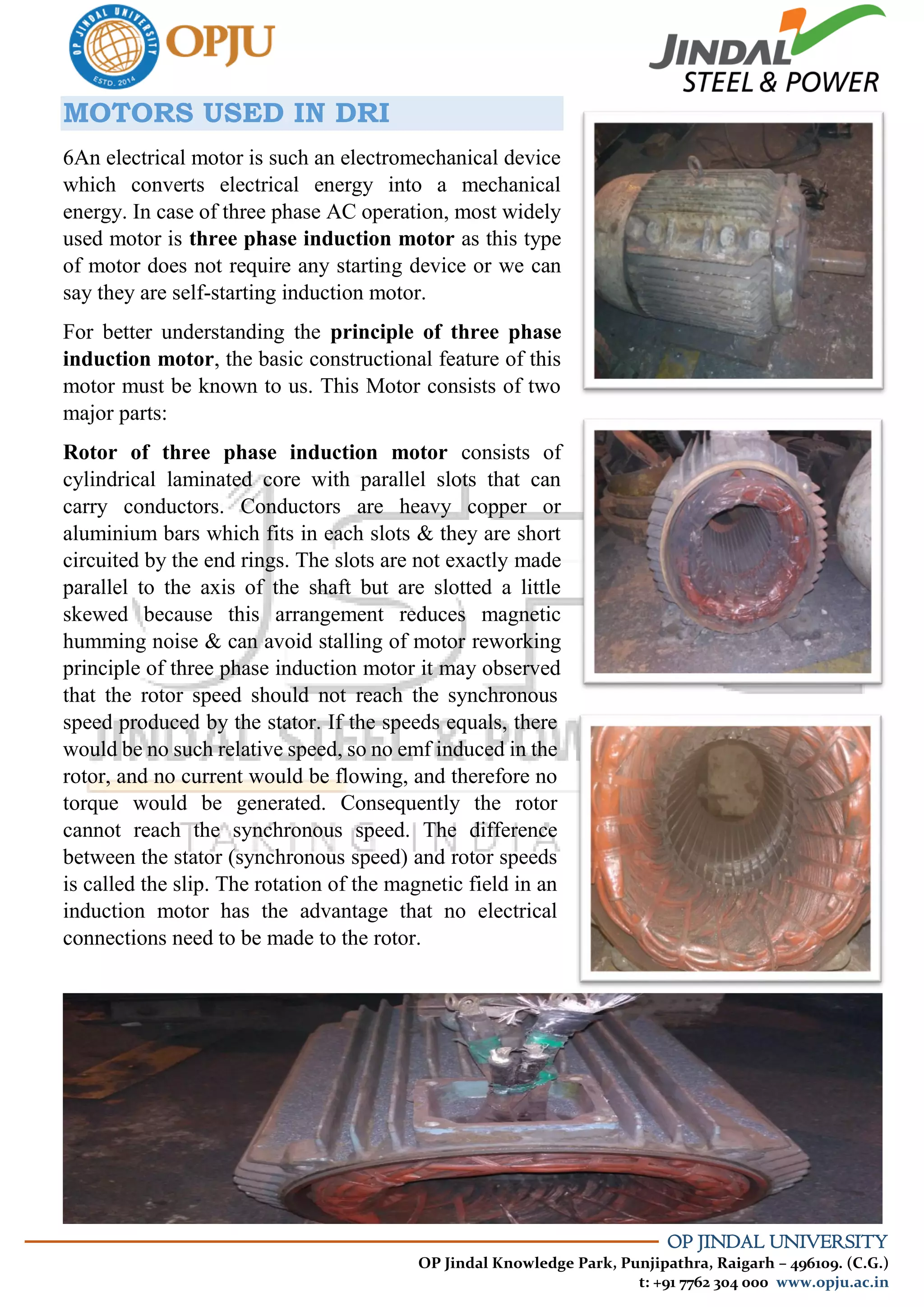 OP JINDAL UNIVERSITY
OP Jindal Knowledge Park, Punjipathra, Raigarh – 496109. (C.G.)
t: +91 7762 304 000 www.opju.ac.in
MOTORS USED IN DRI
6An electrical motor is such an electromechanical device
which converts electrical energy into a mechanical
energy. In case of three phase AC operation, most widely
used motor is three phase induction motor as this type
of motor does not require any starting device or we can
say they are self-starting induction motor.
For better understanding the principle of three phase
induction motor, the basic constructional feature of this
motor must be known to us. This Motor consists of two
major parts:
Rotor of three phase induction motor consists of
cylindrical laminated core with parallel slots that can
carry conductors. Conductors are heavy copper or
aluminium bars which fits in each slots & they are short
circuited by the end rings. The slots are not exactly made
parallel to the axis of the shaft but are slotted a little
skewed because this arrangement reduces magnetic
humming noise & can avoid stalling of motor reworking
principle of three phase induction motor it may observed
that the rotor speed should not reach the synchronous
speed produced by the stator. If the speeds equals, there
would be no such relative speed, so no emf induced in the
rotor, and no current would be flowing, and therefore no
torque would be generated. Consequently the rotor
cannot reach the synchronous speed. The difference
between the stator (synchronous speed) and rotor speeds
is called the slip. The rotation of the magnetic field in an
induction motor has the advantage that no electrical
connections need to be made to the rotor.
 