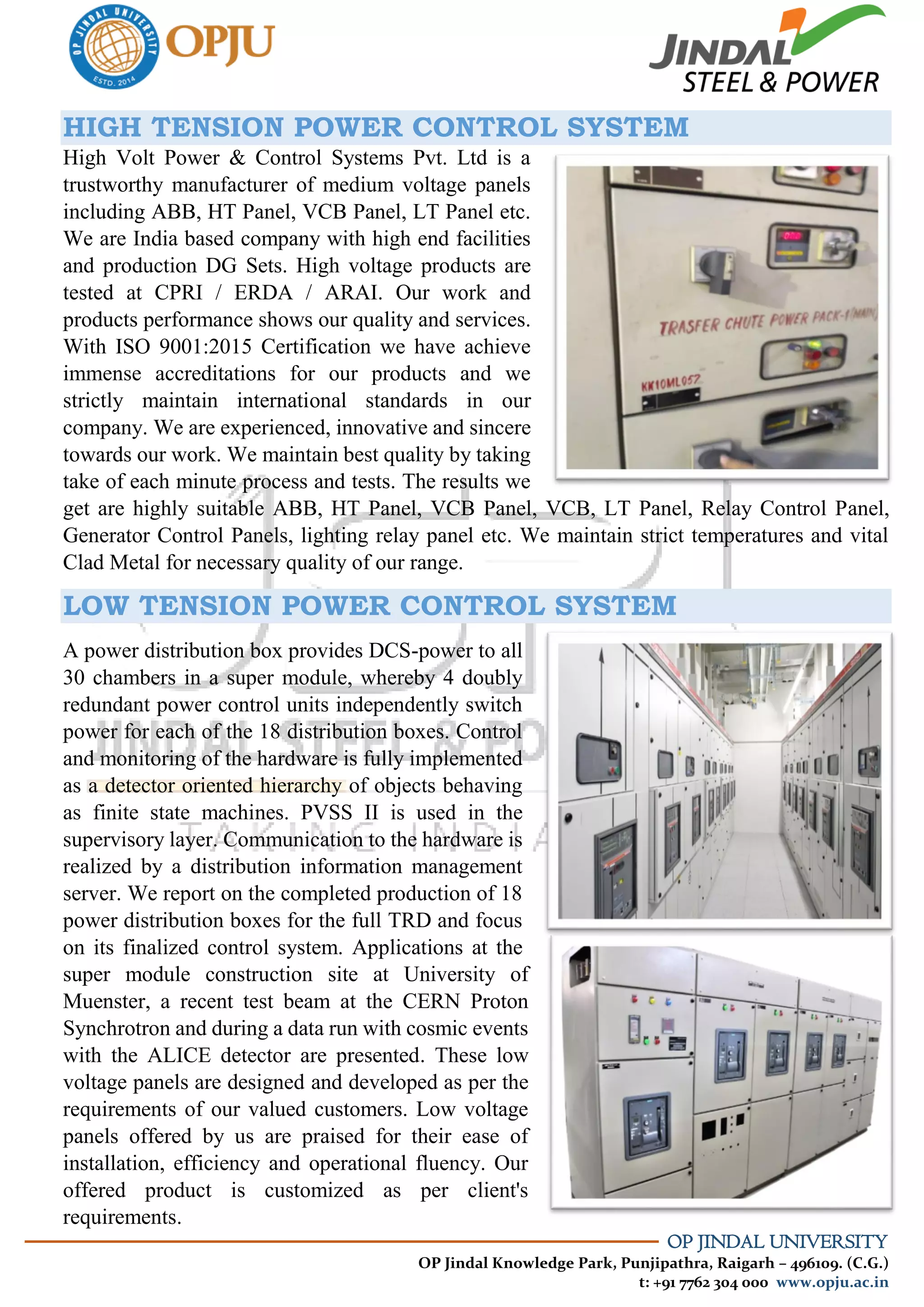 OP JINDAL UNIVERSITY
OP Jindal Knowledge Park, Punjipathra, Raigarh – 496109. (C.G.)
t: +91 7762 304 000 www.opju.ac.in
HIGH TENSION POWER CONTROL SYSTEM
High Volt Power & Control Systems Pvt. Ltd is a
trustworthy manufacturer of medium voltage panels
including ABB, HT Panel, VCB Panel, LT Panel etc.
We are India based company with high end facilities
and production DG Sets. High voltage products are
tested at CPRI / ERDA / ARAI. Our work and
products performance shows our quality and services.
With ISO 9001:2015 Certification we have achieve
immense accreditations for our products and we
strictly maintain international standards in our
company. We are experienced, innovative and sincere
towards our work. We maintain best quality by taking
take of each minute process and tests. The results we
get are highly suitable ABB, HT Panel, VCB Panel, VCB, LT Panel, Relay Control Panel,
Generator Control Panels, lighting relay panel etc. We maintain strict temperatures and vital
Clad Metal for necessary quality of our range.
LOW TENSION POWER CONTROL SYSTEM
A power distribution box provides DCS-power to all
30 chambers in a super module, whereby 4 doubly
redundant power control units independently switch
power for each of the 18 distribution boxes. Control
and monitoring of the hardware is fully implemented
as a detector oriented hierarchy of objects behaving
as finite state machines. PVSS II is used in the
supervisory layer. Communication to the hardware is
realized by a distribution information management
server. We report on the completed production of 18
power distribution boxes for the full TRD and focus
on its finalized control system. Applications at the
super module construction site at University of
Muenster, a recent test beam at the CERN Proton
Synchrotron and during a data run with cosmic events
with the ALICE detector are presented. These low
voltage panels are designed and developed as per the
requirements of our valued customers. Low voltage
panels offered by us are praised for their ease of
installation, efficiency and operational fluency. Our
offered product is customized as per client's
requirements.
 