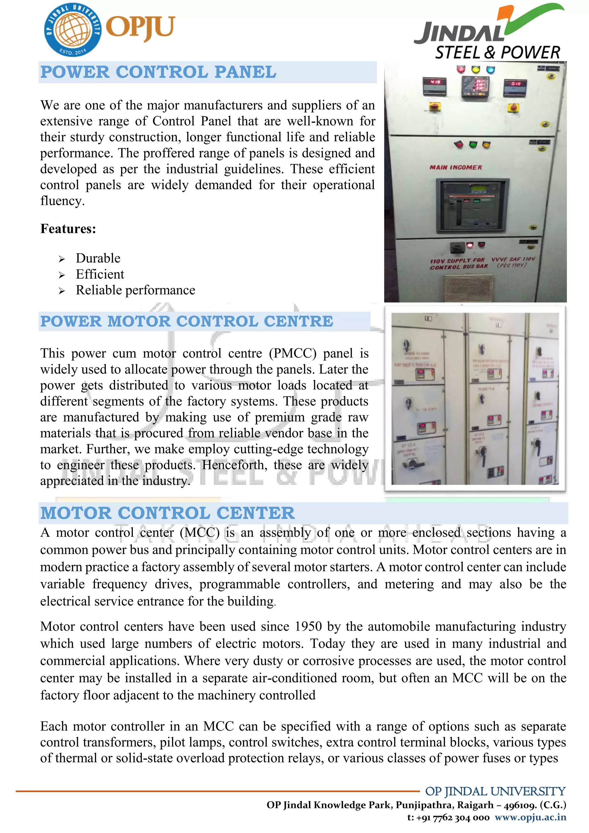 OP JINDAL UNIVERSITY
OP Jindal Knowledge Park, Punjipathra, Raigarh – 496109. (C.G.)
t: +91 7762 304 000 www.opju.ac.in
POWER CONTROL PANEL
We are one of the major manufacturers and suppliers of an
extensive range of Control Panel that are well-known for
their sturdy construction, longer functional life and reliable
performance. The proffered range of panels is designed and
developed as per the industrial guidelines. These efficient
control panels are widely demanded for their operational
fluency.
Features:
 Durable
 Efficient
 Reliable performance
POWER MOTOR CONTROL CENTRE
This power cum motor control centre (PMCC) panel is
widely used to allocate power through the panels. Later the
power gets distributed to various motor loads located at
different segments of the factory systems. These products
are manufactured by making use of premium grade raw
materials that is procured from reliable vendor base in the
market. Further, we make employ cutting-edge technology
to engineer these products. Henceforth, these are widely
appreciated in the industry.
MOTOR CONTROL CENTER
A motor control center (MCC) is an assembly of one or more enclosed sections having a
common power bus and principally containing motor control units. Motor control centers are in
modern practice a factory assembly of several motor starters. A motor control center can include
variable frequency drives, programmable controllers, and metering and may also be the
electrical service entrance for the building.
Motor control centers have been used since 1950 by the automobile manufacturing industry
which used large numbers of electric motors. Today they are used in many industrial and
commercial applications. Where very dusty or corrosive processes are used, the motor control
center may be installed in a separate air-conditioned room, but often an MCC will be on the
factory floor adjacent to the machinery controlled
Each motor controller in an MCC can be specified with a range of options such as separate
control transformers, pilot lamps, control switches, extra control terminal blocks, various types
of thermal or solid-state overload protection relays, or various classes of power fuses or types
 