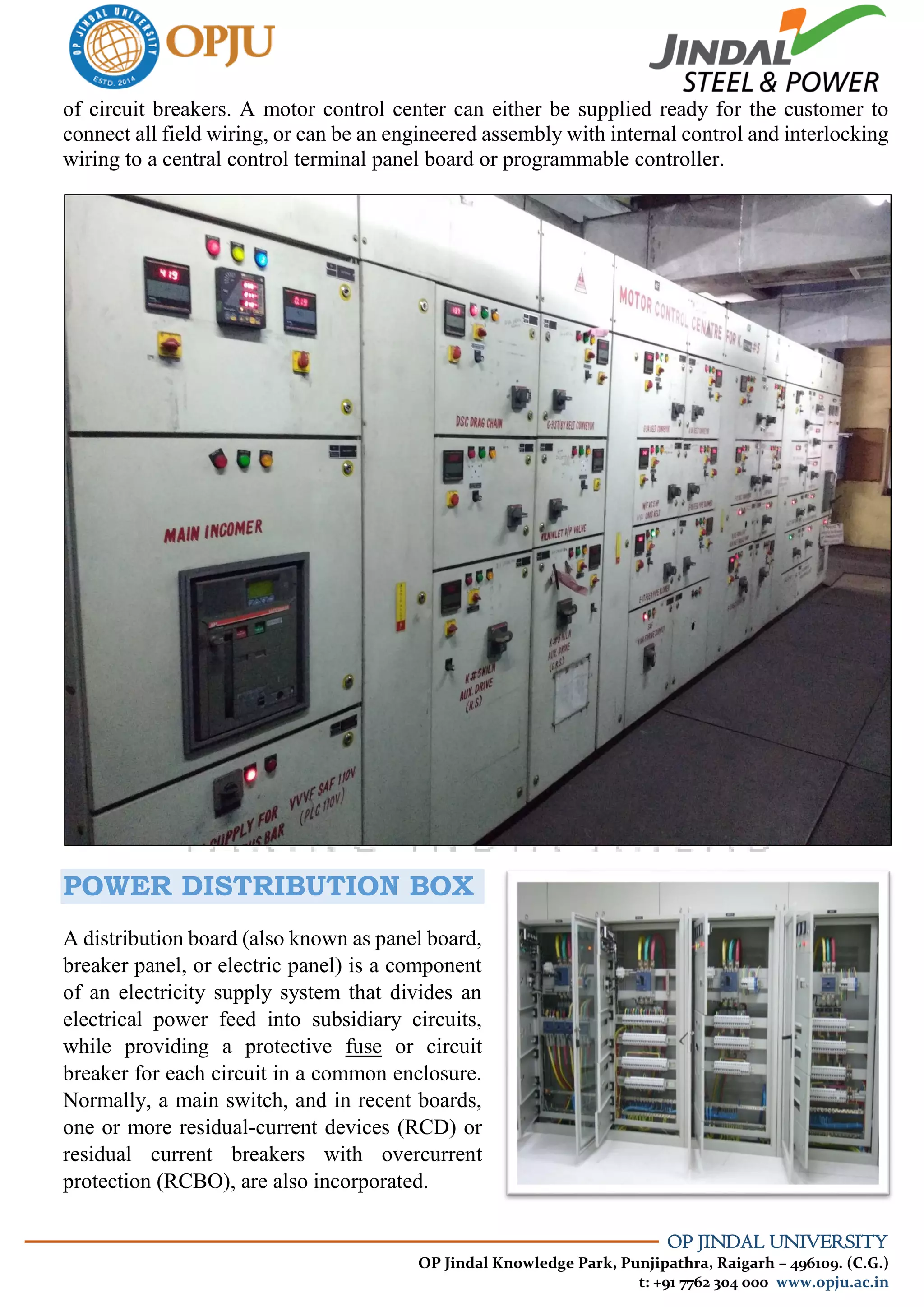OP JINDAL UNIVERSITY
OP Jindal Knowledge Park, Punjipathra, Raigarh – 496109. (C.G.)
t: +91 7762 304 000 www.opju.ac.in
of circuit breakers. A motor control center can either be supplied ready for the customer to
connect all field wiring, or can be an engineered assembly with internal control and interlocking
wiring to a central control terminal panel board or programmable controller.
POWER DISTRIBUTION BOX
A distribution board (also known as panel board,
breaker panel, or electric panel) is a component
of an electricity supply system that divides an
electrical power feed into subsidiary circuits,
while providing a protective fuse or circuit
breaker for each circuit in a common enclosure.
Normally, a main switch, and in recent boards,
one or more residual-current devices (RCD) or
residual current breakers with overcurrent
protection (RCBO), are also incorporated.
 