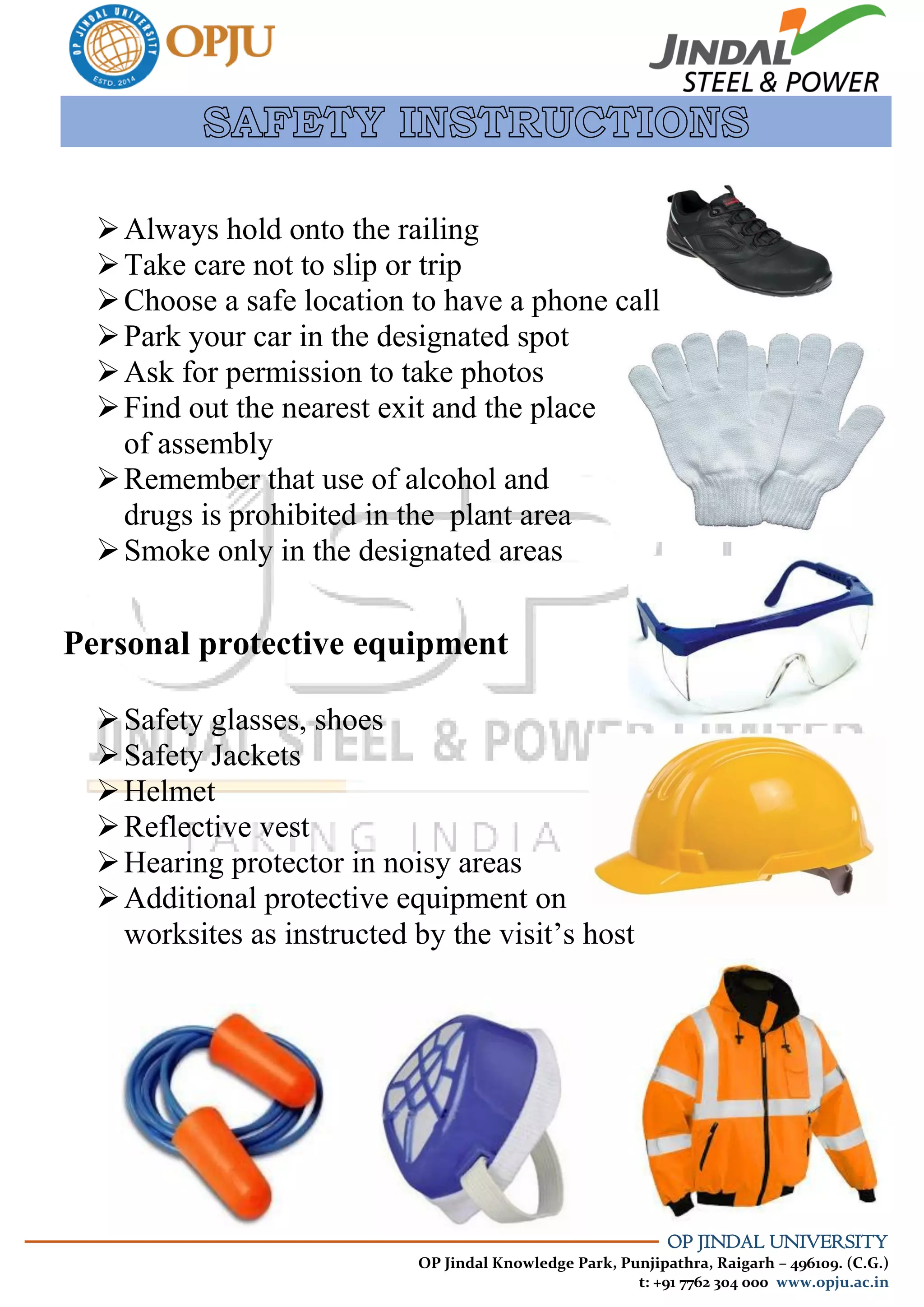 OP JINDAL UNIVERSITY
OP Jindal Knowledge Park, Punjipathra, Raigarh – 496109. (C.G.)
t: +91 7762 304 000 www.opju.ac.in
Always hold onto the railing
Take care not to slip or trip
Choose a safe location to have a phone call
Park your car in the designated spot
Ask for permission to take photos
Find out the nearest exit and the place
of assembly
Remember that use of alcohol and
drugs is prohibited in the plant area
Smoke only in the designated areas
Personal protective equipment
Safety glasses, shoes
Safety Jackets
Helmet
Reflective vest
Hearing protector in noisy areas
Additional protective equipment on
worksites as instructed by the visit’s host
 