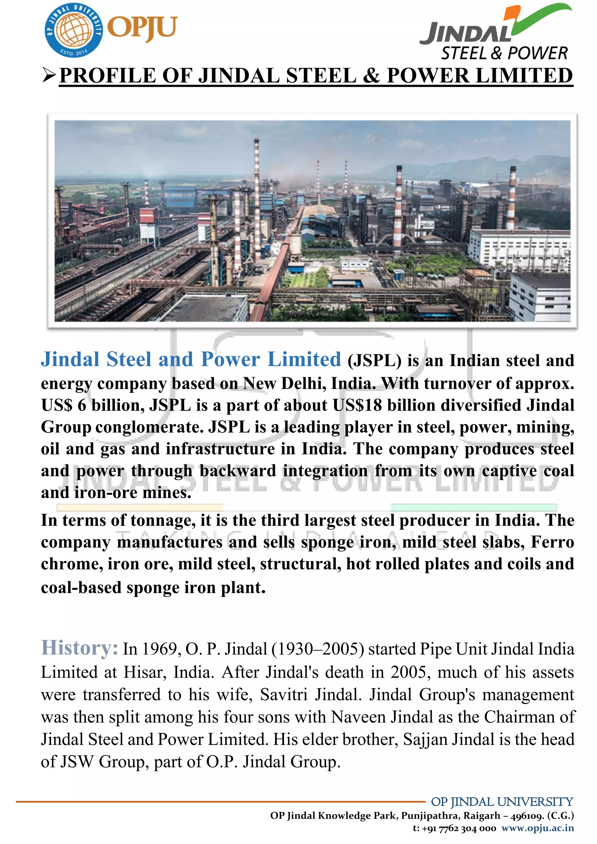OP JINDAL UNIVERSITY
OP Jindal Knowledge Park, Punjipathra, Raigarh – 496109. (C.G.)
t: +91 7762 304 000 www.opju.ac.in
PROFILE OF JINDAL STEEL & POWER LIMITED
Jindal Steel and Power Limited (JSPL) is an Indian steel and
energy company based on New Delhi, India. With turnover of approx.
US$ 6 billion, JSPL is a part of about US$18 billion diversified Jindal
Group conglomerate. JSPL is a leading player in steel, power, mining,
oil and gas and infrastructure in India. The company produces steel
and power through backward integration from its own captive coal
and iron-ore mines.
In terms of tonnage, it is the third largest steel producer in India. The
company manufactures and sells sponge iron, mild steel slabs, Ferro
chrome, iron ore, mild steel, structural, hot rolled plates and coils and
coal-based sponge iron plant.
History: In 1969, O. P. Jindal (1930–2005) started Pipe Unit Jindal India
Limited at Hisar, India. After Jindal's death in 2005, much of his assets
were transferred to his wife, Savitri Jindal. Jindal Group's management
was then split among his four sons with Naveen Jindal as the Chairman of
Jindal Steel and Power Limited. His elder brother, Sajjan Jindal is the head
of JSW Group, part of O.P. Jindal Group.
 