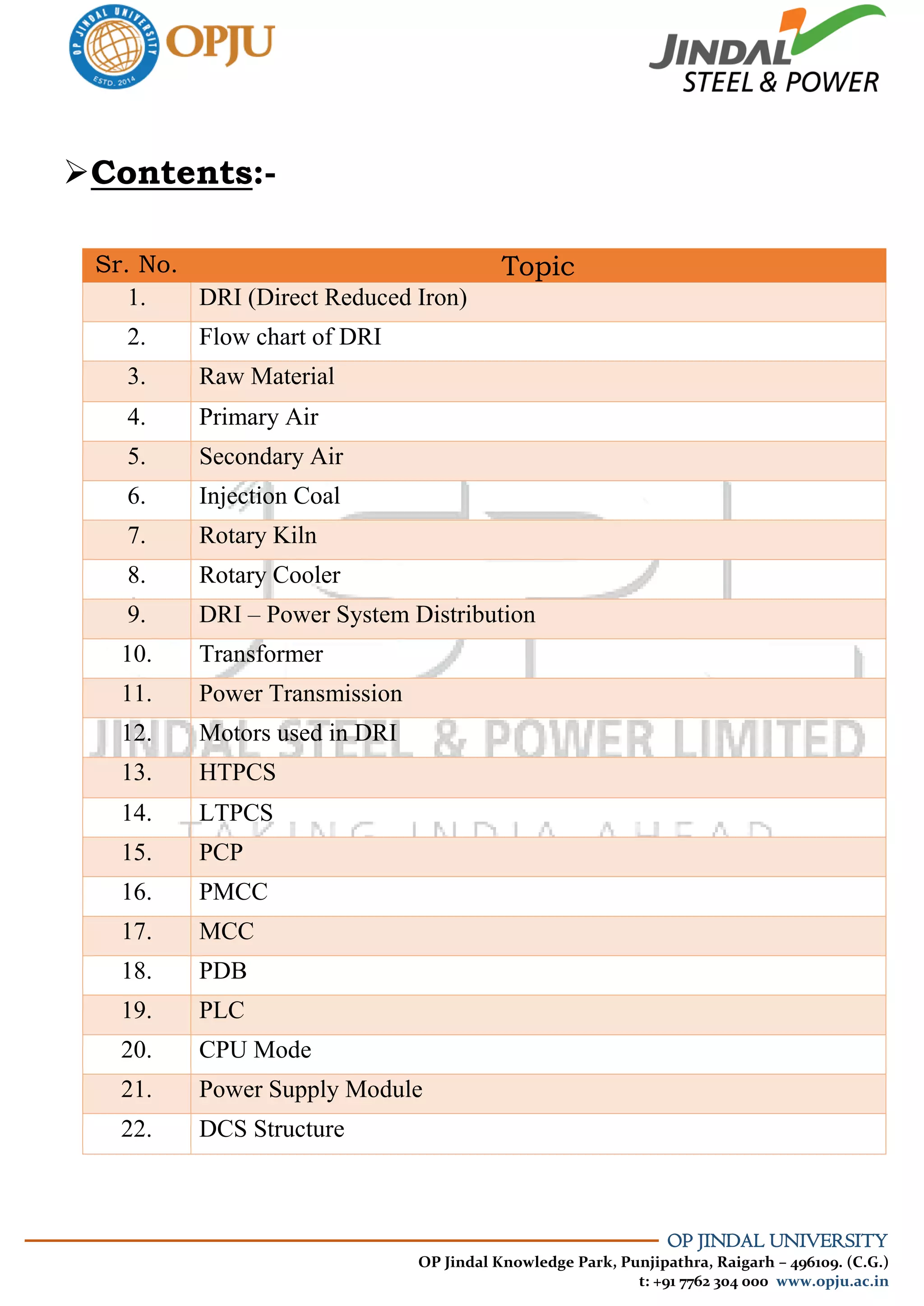 OP JINDAL UNIVERSITY
OP Jindal Knowledge Park, Punjipathra, Raigarh – 496109. (C.G.)
t: +91 7762 304 000 www.opju.ac.in
Contents:-
Sr. No. Topic
1. DRI (Direct Reduced Iron)
2. Flow chart of DRI
3. Raw Material
4. Primary Air
5. Secondary Air
6. Injection Coal
7. Rotary Kiln
8. Rotary Cooler
9. DRI – Power System Distribution
10. Transformer
11. Power Transmission
12. Motors used in DRI
13. HTPCS
14. LTPCS
15. PCP
16. PMCC
17. MCC
18. PDB
19. PLC
20. CPU Mode
21. Power Supply Module
22. DCS Structure
 