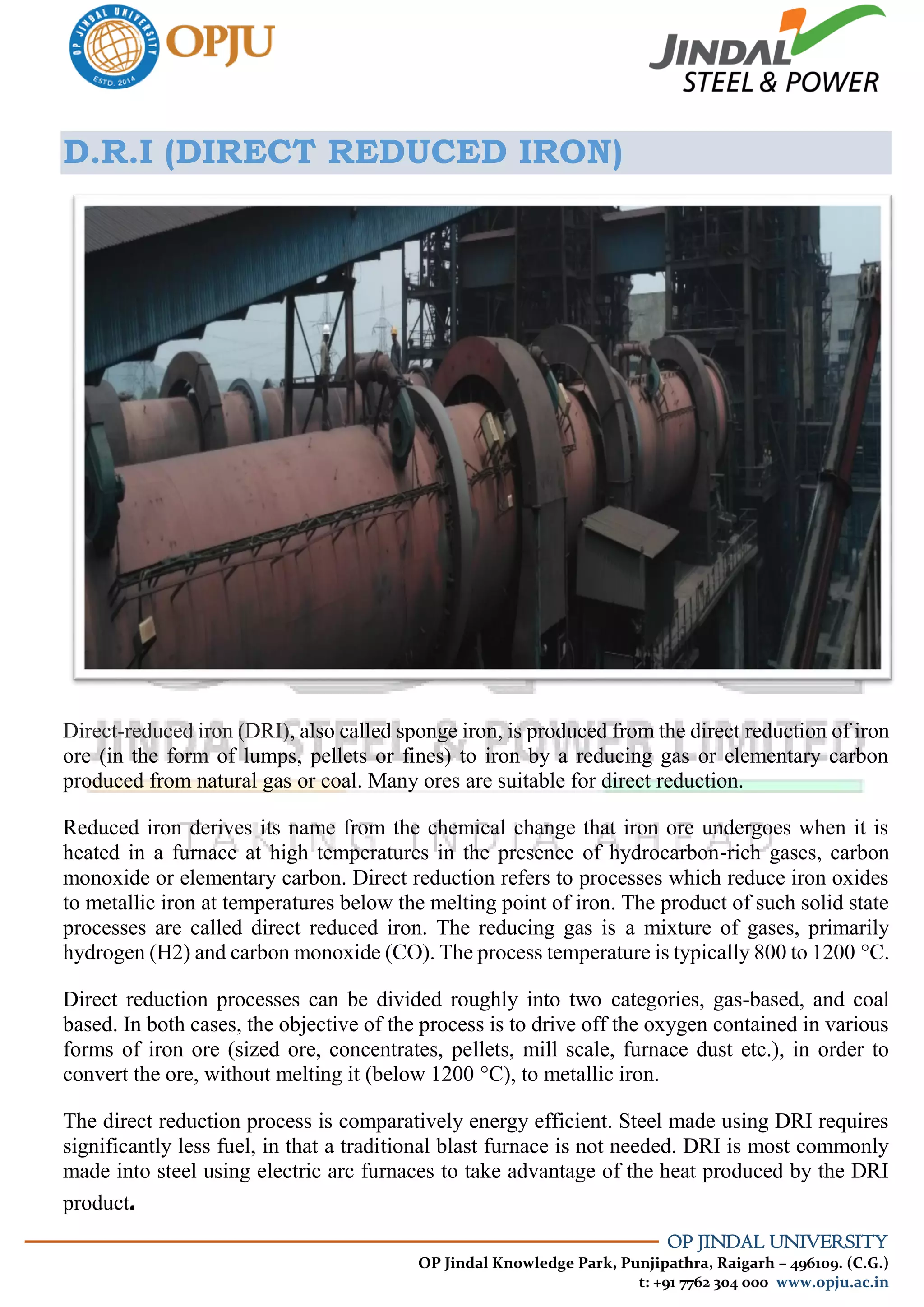 OP JINDAL UNIVERSITY
OP Jindal Knowledge Park, Punjipathra, Raigarh – 496109. (C.G.)
t: +91 7762 304 000 www.opju.ac.in
D.R.I (DIRECT REDUCED IRON)
Direct-reduced iron (DRI), also called sponge iron, is produced from the direct reduction of iron
ore (in the form of lumps, pellets or fines) to iron by a reducing gas or elementary carbon
produced from natural gas or coal. Many ores are suitable for direct reduction.
Reduced iron derives its name from the chemical change that iron ore undergoes when it is
heated in a furnace at high temperatures in the presence of hydrocarbon-rich gases, carbon
monoxide or elementary carbon. Direct reduction refers to processes which reduce iron oxides
to metallic iron at temperatures below the melting point of iron. The product of such solid state
processes are called direct reduced iron. The reducing gas is a mixture of gases, primarily
hydrogen (H2) and carbon monoxide (CO). The process temperature is typically 800 to 1200 °C.
Direct reduction processes can be divided roughly into two categories, gas-based, and coal
based. In both cases, the objective of the process is to drive off the oxygen contained in various
forms of iron ore (sized ore, concentrates, pellets, mill scale, furnace dust etc.), in order to
convert the ore, without melting it (below 1200 °C), to metallic iron.
The direct reduction process is comparatively energy efficient. Steel made using DRI requires
significantly less fuel, in that a traditional blast furnace is not needed. DRI is most commonly
made into steel using electric arc furnaces to take advantage of the heat produced by the DRI
product.
 