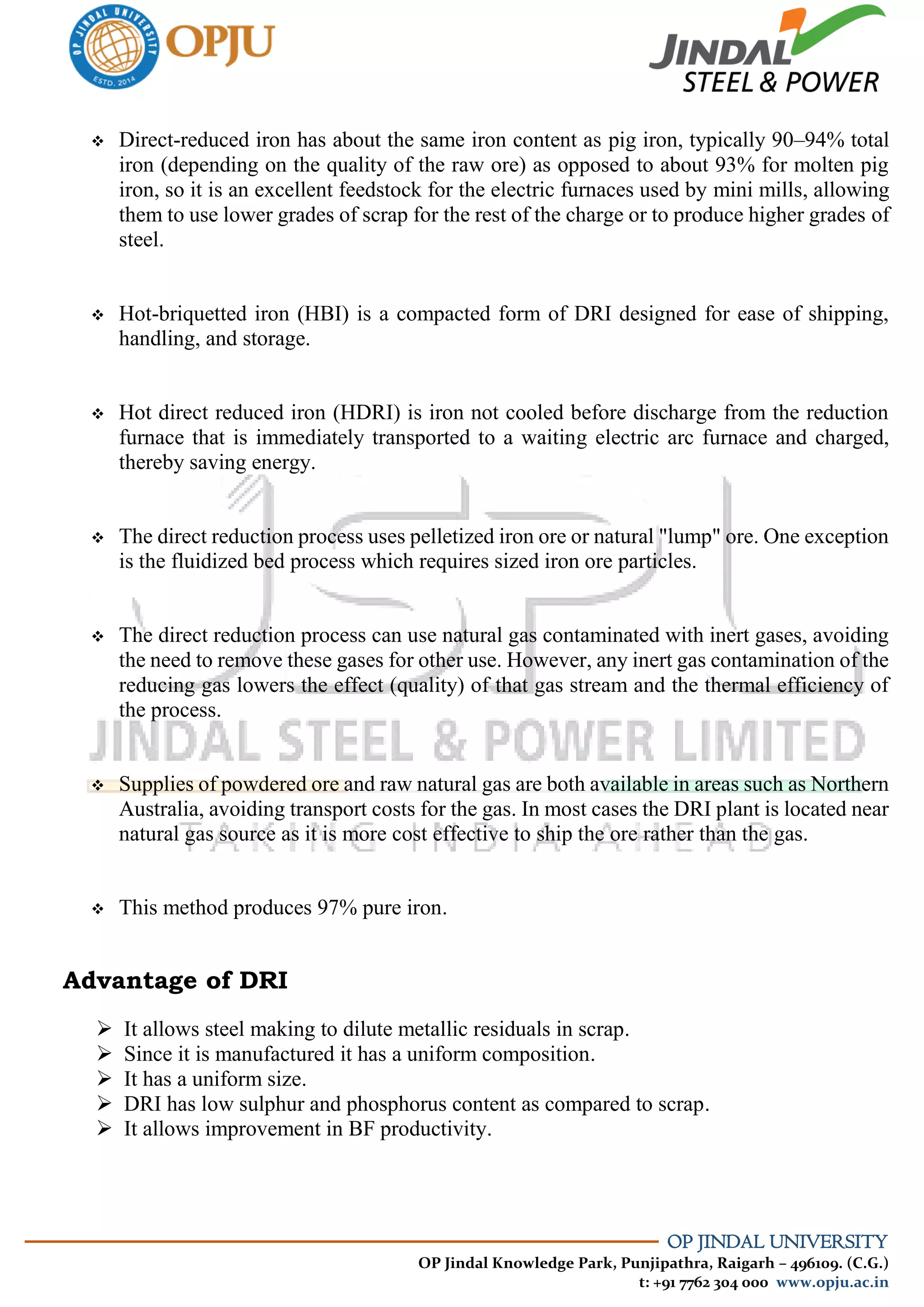 OP JINDAL UNIVERSITY
OP Jindal Knowledge Park, Punjipathra, Raigarh – 496109. (C.G.)
t: +91 7762 304 000 www.opju.ac.in
 Direct-reduced iron has about the same iron content as pig iron, typically 90–94% total
iron (depending on the quality of the raw ore) as opposed to about 93% for molten pig
iron, so it is an excellent feedstock for the electric furnaces used by mini mills, allowing
them to use lower grades of scrap for the rest of the charge or to produce higher grades of
steel.
 Hot-briquetted iron (HBI) is a compacted form of DRI designed for ease of shipping,
handling, and storage.
 Hot direct reduced iron (HDRI) is iron not cooled before discharge from the reduction
furnace that is immediately transported to a waiting electric arc furnace and charged,
thereby saving energy.
 The direct reduction process uses pelletized iron ore or natural "lump" ore. One exception
is the fluidized bed process which requires sized iron ore particles.
 The direct reduction process can use natural gas contaminated with inert gases, avoiding
the need to remove these gases for other use. However, any inert gas contamination of the
reducing gas lowers the effect (quality) of that gas stream and the thermal efficiency of
the process.
 Supplies of powdered ore and raw natural gas are both available in areas such as Northern
Australia, avoiding transport costs for the gas. In most cases the DRI plant is located near
natural gas source as it is more cost effective to ship the ore rather than the gas.
 This method produces 97% pure iron.
Advantage of DRI
 It allows steel making to dilute metallic residuals in scrap.
 Since it is manufactured it has a uniform composition.
 It has a uniform size.
 DRI has low sulphur and phosphorus content as compared to scrap.
 It allows improvement in BF productivity.
 