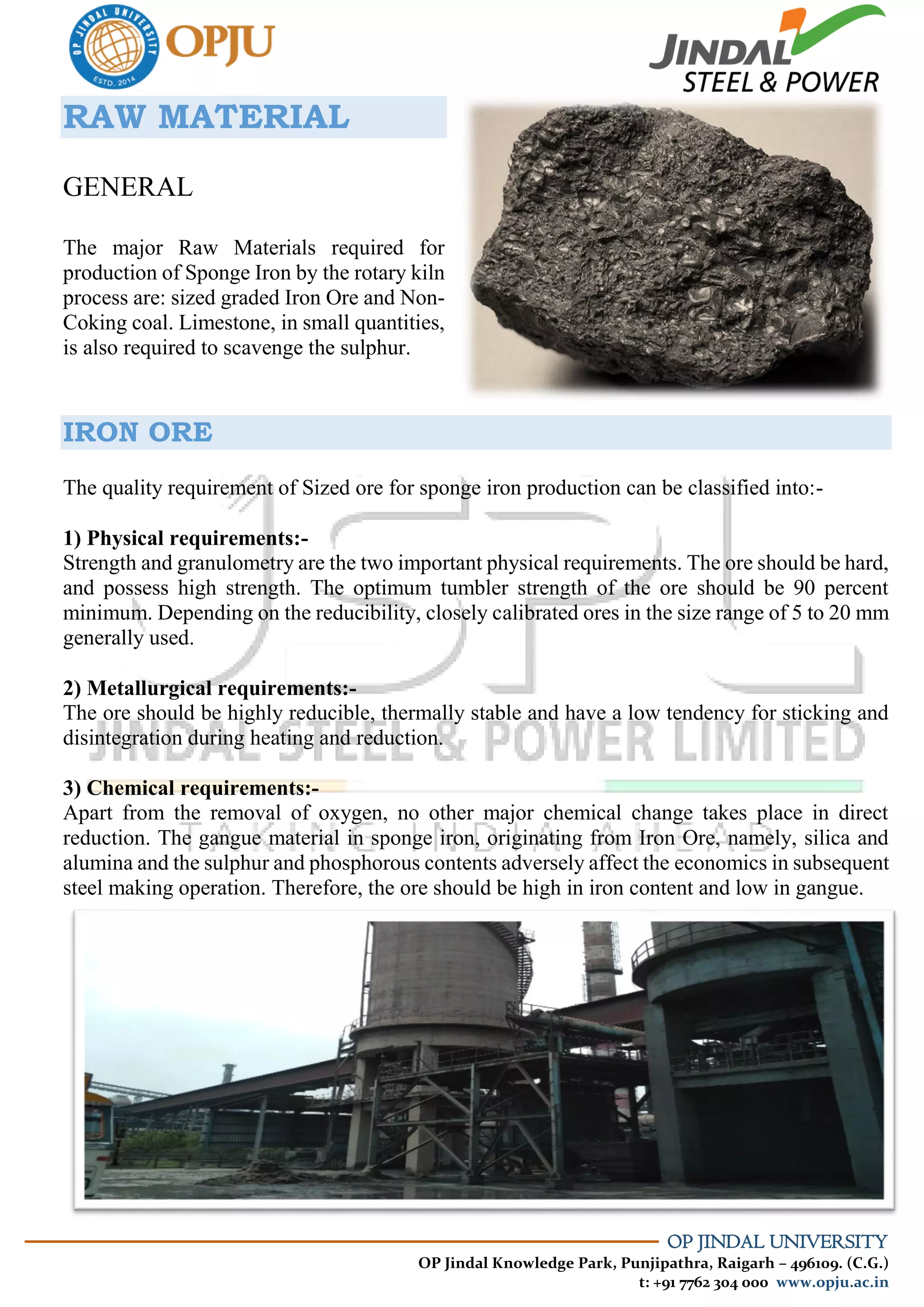 OP JINDAL UNIVERSITY
OP Jindal Knowledge Park, Punjipathra, Raigarh – 496109. (C.G.)
t: +91 7762 304 000 www.opju.ac.in
RAW MATERIAL
GENERAL
The major Raw Materials required for
production of Sponge Iron by the rotary kiln
process are: sized graded Iron Ore and Non-
Coking coal. Limestone, in small quantities,
is also required to scavenge the sulphur.
IRON ORE
The quality requirement of Sized ore for sponge iron production can be classified into:-
1) Physical requirements:-
Strength and granulometry are the two important physical requirements. The ore should be hard,
and possess high strength. The optimum tumbler strength of the ore should be 90 percent
minimum. Depending on the reducibility, closely calibrated ores in the size range of 5 to 20 mm
generally used.
2) Metallurgical requirements:-
The ore should be highly reducible, thermally stable and have a low tendency for sticking and
disintegration during heating and reduction.
3) Chemical requirements:-
Apart from the removal of oxygen, no other major chemical change takes place in direct
reduction. The gangue material in sponge iron, originating from Iron Ore, namely, silica and
alumina and the sulphur and phosphorous contents adversely affect the economics in subsequent
steel making operation. Therefore, the ore should be high in iron content and low in gangue.
 