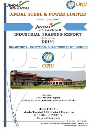 OP JINDAL UNIVERSITY
OP Jindal Knowledge Park, Punjipathra, Raigarh – 496109. (C.G.)
t: +91 7762 304 000 www.opju.ac.in
JINDAL STEEL & POWER LIMITED
RAIGARH (C.G.) 496001
INDUSTRIAL TRAINING REPORT
SESSION 2017-18
DRI#1
A
DEPARTMENT – ELECTRICAL & ELECTRONICS ENGINEERING
Submitted By
Name: Abhishek Prajapati
University Roll No.:01UG15030004 Semester/Branch: 5th
/EEE
SUBMITTED TO:
School of Electrical & Electronics & Engineering
O P JINDAL UNIVERSITY
Raigarh (Chhattisgarh)
 
