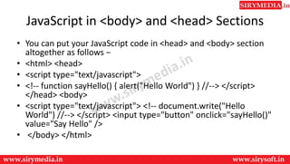 JavaScript in <body> and <head> Sections
• You can put your JavaScript code in <head> and <body> section
altogether as follows −
• <html> <head>
• <script type="text/javascript">
• <!-- function sayHello() { alert("Hello World") } //--> </script>
</head> <body>
• <script type="text/javascript"> <!-- document.write("Hello
World") //--> </script> <input type="button" onclick="sayHello()"
value="Say Hello" />
• </body> </html>
 