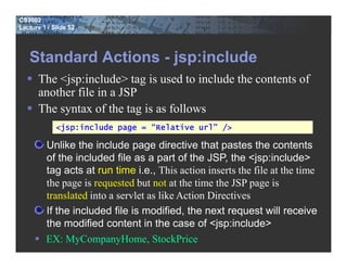 CS3002
Lecture 1 / Slide 52




   Standard Actions - jsp:include
      The <jsp:include> tag is used to include the contents of
      another file in a JSP
      The syntax of the tag is as follows
             <jsp:include page = “Relative url” />

         Unlike the include page directive that pastes the contents
         of the included file as a part of the JSP, the <jsp:include>
         tag acts at run time i.e., This action inserts the file at the time
         the page is requested but not at the time the JSP page is
         translated into a servlet as like Action Directives
         If the included file is modified, the next request will receive
         the modified content in the case of <jsp:include>
         EX: MyCompanyHome, StockPrice
 