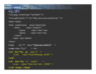 CS3002
Lecture 1 / Slide 93

   <c:if>
   <%@ page contentType="text/html" %>
   <%@ taglib prefix="c" uri="http://java.sun.com/jstl/core" %>
   <html><body>
   <form method=post action=demo3.jsp>
        <select       name="combo1">
              <option     value="sam">sam
              <option     value="tom">tom
        </select>
       <input type=submit>
   </form>
   <c:set        var="s" value="${param.combo1}"     />
   <c:out value="${s}"       /> <br>
   <c:if test="${s eq 'sam' }" >
        <c:out   value="Good Morning...SAM!" />
   </c:if>
   <c:if test="${s = = 'tom'}"      >
        <c:out value=" How Are You?....TOM!" />
   </c:if> </body> </html>
 