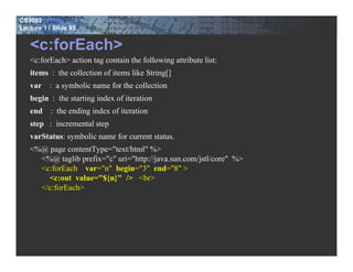 CS3002
Lecture 1 / Slide 95


   <c:forEach>
   <c:forEach> action tag contain the following attribute list:
   items : the collection of items like String[]
   var : a symbolic name for the collection
   begin : the starting index of iteration
   end : the ending index of iteration
   step : incremental step
   varStatus: symbolic name for current status.
   <%@ page contentType="text/html" %>
     <%@ taglib prefix="c" uri="http://java.sun.com/jstl/core" %>
     <c:forEach var="n" begin="3" end="8" >
       <c:out value="${n}" /> <br>
     </c:forEach>
 