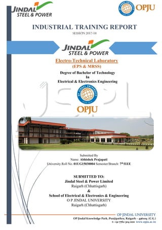 OP JINDAL UNIVERSITY
OP Jindal Knowledge Park, Punjipathra, Raigarh – 496109. (C.G.)
t: +91 7762 304 000 www.opju.ac.in
INDUSTRIAL TRAINING REPORT
SESSION 2017-18
A
Degree of Bachelor of Technology
In
Electrical & Electronics Engineering
Electro-Technical Laboratory
(EPS & MRSS)
Submitted By
Name: Abhishek Prajapati
University Roll No.:01UG15030004 Semester/Branch: 7th/EEE
SUBMITTED TO:
Jindal Steel & Power Limited
Raigarh (Chhattisgarh)
&
School of Electrical & Electronics & Engineering
O P JINDAL UNIVERSITY
Raigarh (Chhattisgarh)
 