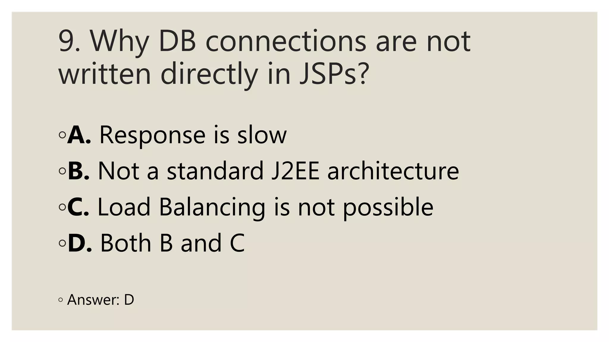 9. Why DB connections are not
written directly in JSPs?
◦A. Response is slow
◦B. Not a standard J2EE architecture
◦C. Load Balancing is not possible
◦D. Both B and C
◦ Answer: D
 