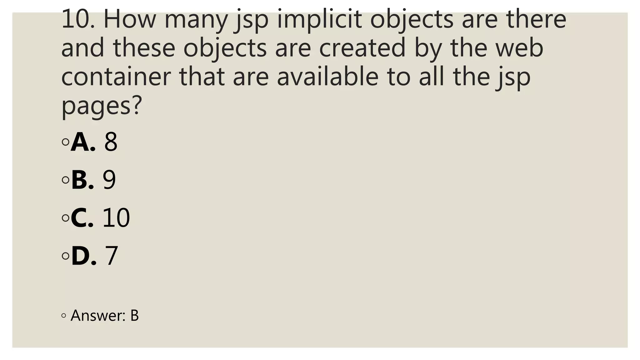 10. How many jsp implicit objects are there
and these objects are created by the web
container that are available to all the jsp
pages?
◦A. 8
◦B. 9
◦C. 10
◦D. 7
◦ Answer: B
 