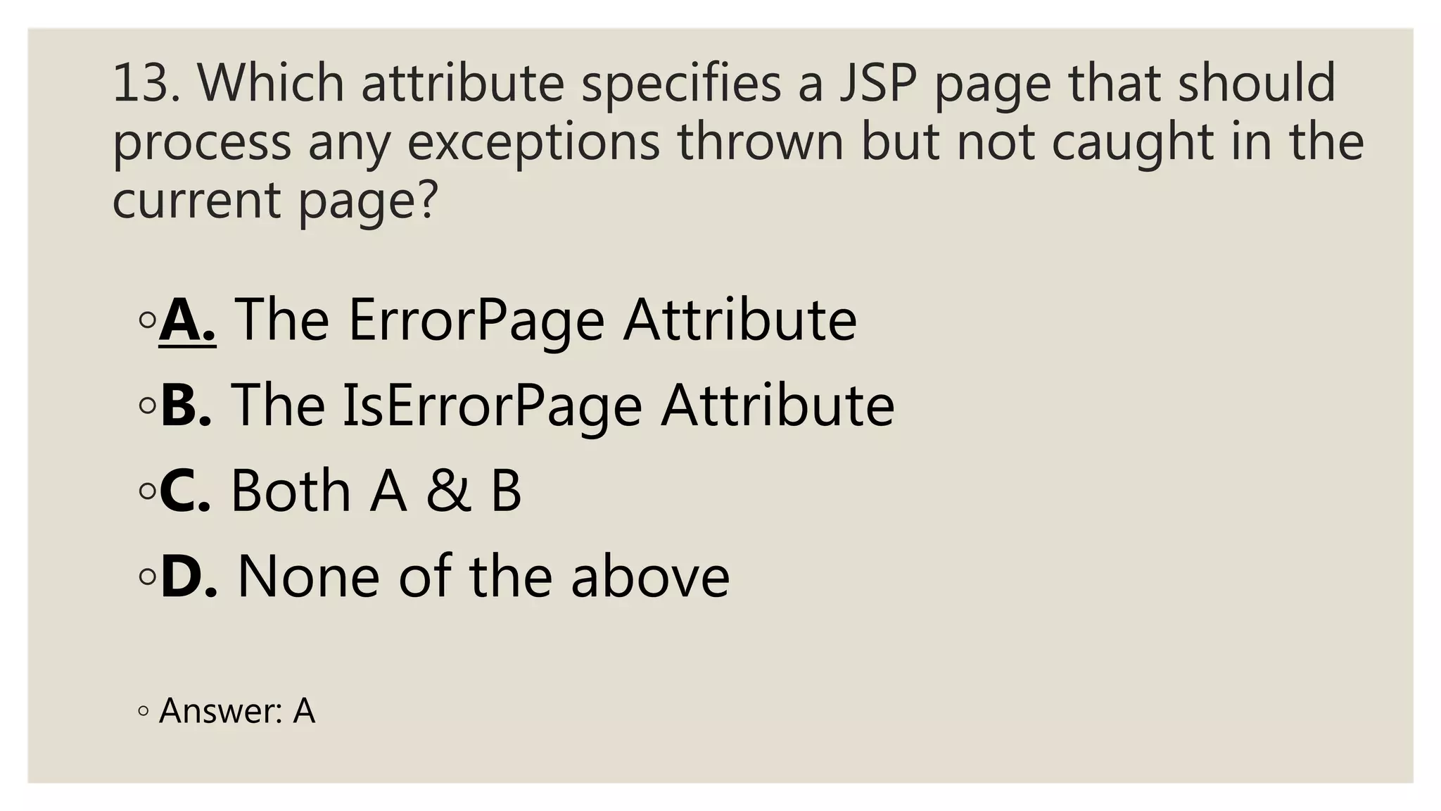 13. Which attribute specifies a JSP page that should
process any exceptions thrown but not caught in the
current page?
◦A. The ErrorPage Attribute
◦B. The IsErrorPage Attribute
◦C. Both A & B
◦D. None of the above
◦ Answer: A
 