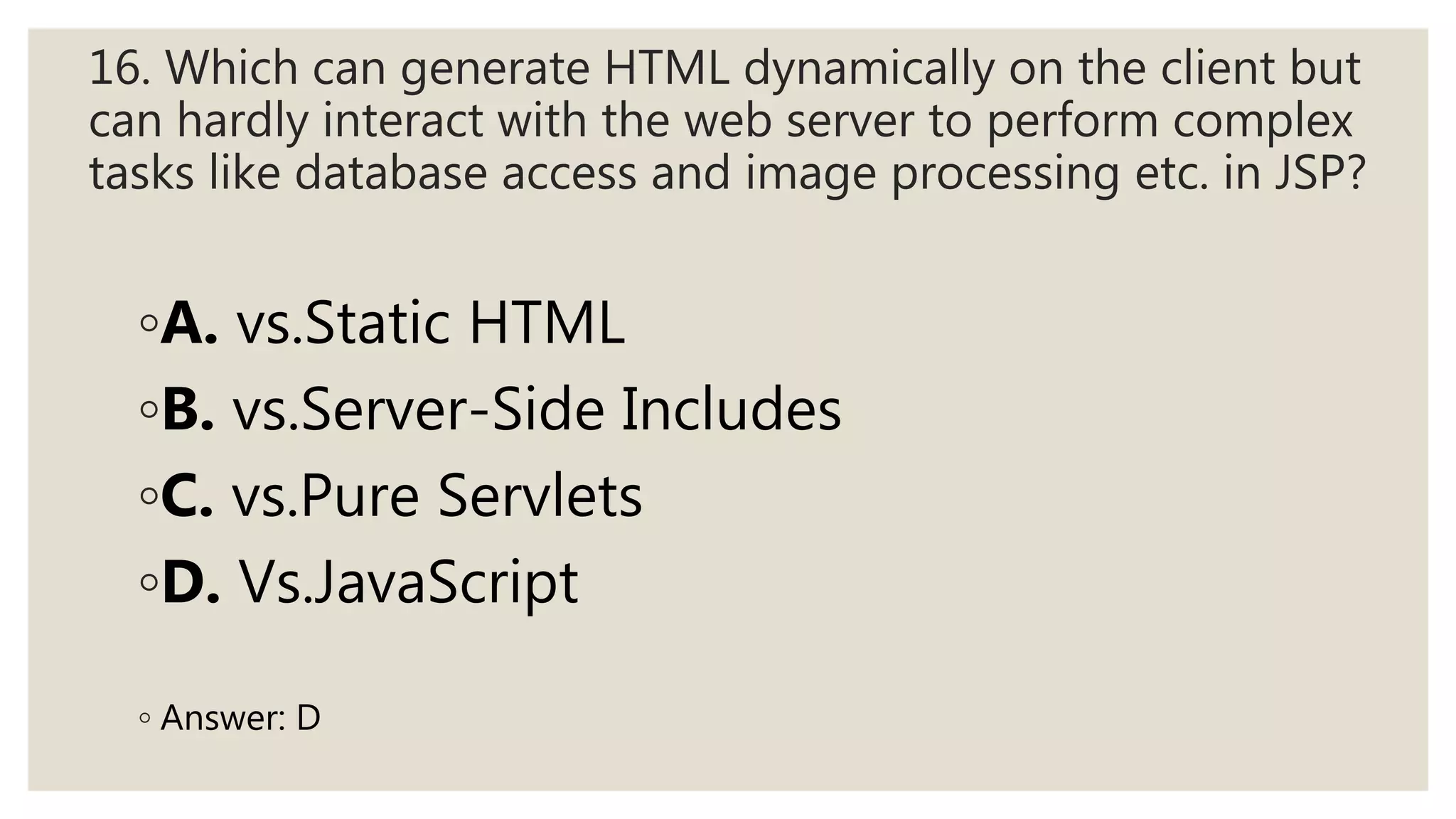 16. Which can generate HTML dynamically on the client but
can hardly interact with the web server to perform complex
tasks like database access and image processing etc. in JSP?
◦A. vs.Static HTML
◦B. vs.Server-Side Includes
◦C. vs.Pure Servlets
◦D. Vs.JavaScript
◦ Answer: D
 
