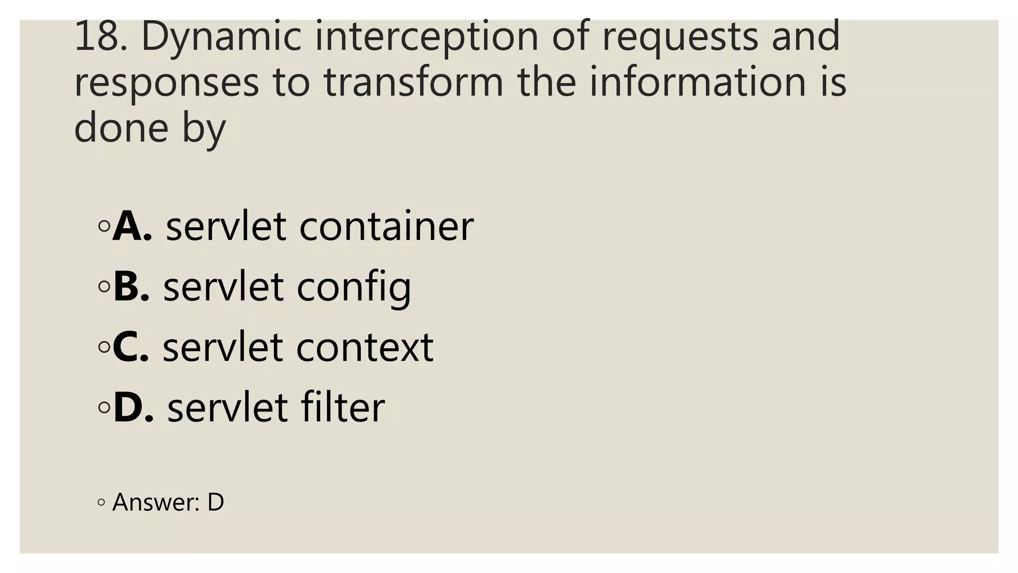 18. Dynamic interception of requests and
responses to transform the information is
done by
◦A. servlet container
◦B. servlet config
◦C. servlet context
◦D. servlet filter
◦ Answer: D
 