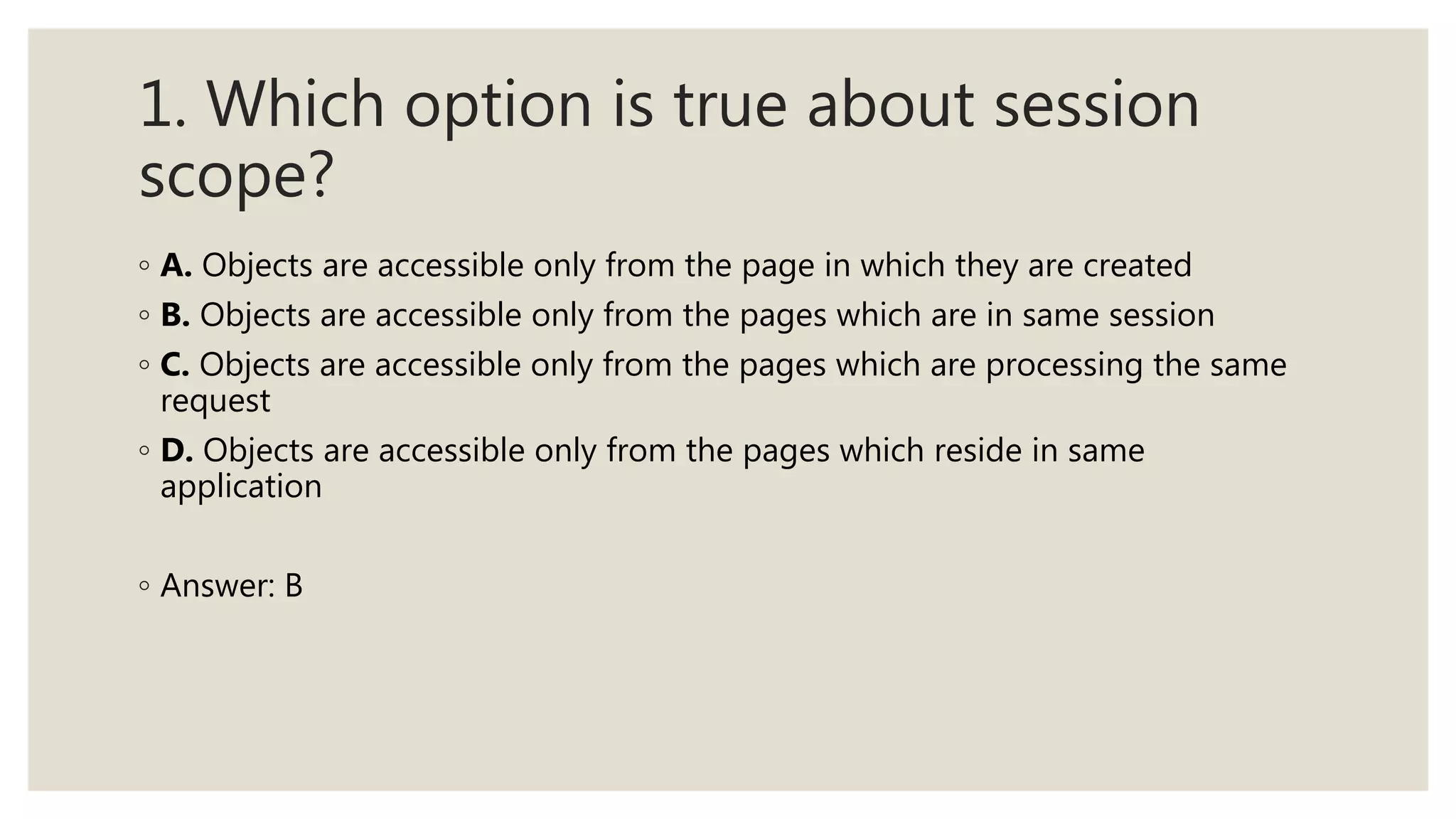 1. Which option is true about session
scope?
◦ A. Objects are accessible only from the page in which they are created
◦ B. Objects are accessible only from the pages which are in same session
◦ C. Objects are accessible only from the pages which are processing the same
request
◦ D. Objects are accessible only from the pages which reside in same
application
◦ Answer: B
 