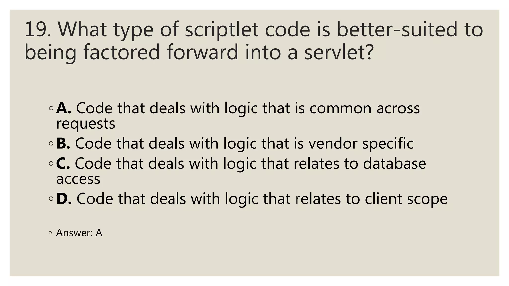 19. What type of scriptlet code is better-suited to
being factored forward into a servlet?
◦A. Code that deals with logic that is common across
requests
◦B. Code that deals with logic that is vendor specific
◦C. Code that deals with logic that relates to database
access
◦D. Code that deals with logic that relates to client scope
◦ Answer: A
 