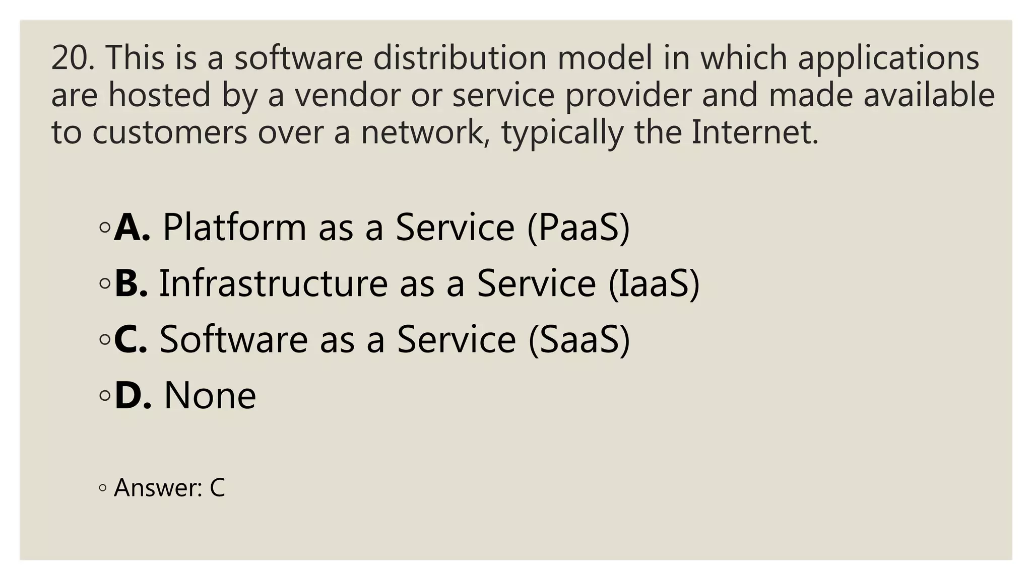20. This is a software distribution model in which applications
are hosted by a vendor or service provider and made available
to customers over a network, typically the Internet.
◦A. Platform as a Service (PaaS)
◦B. Infrastructure as a Service (IaaS)
◦C. Software as a Service (SaaS)
◦D. None
◦ Answer: C
 