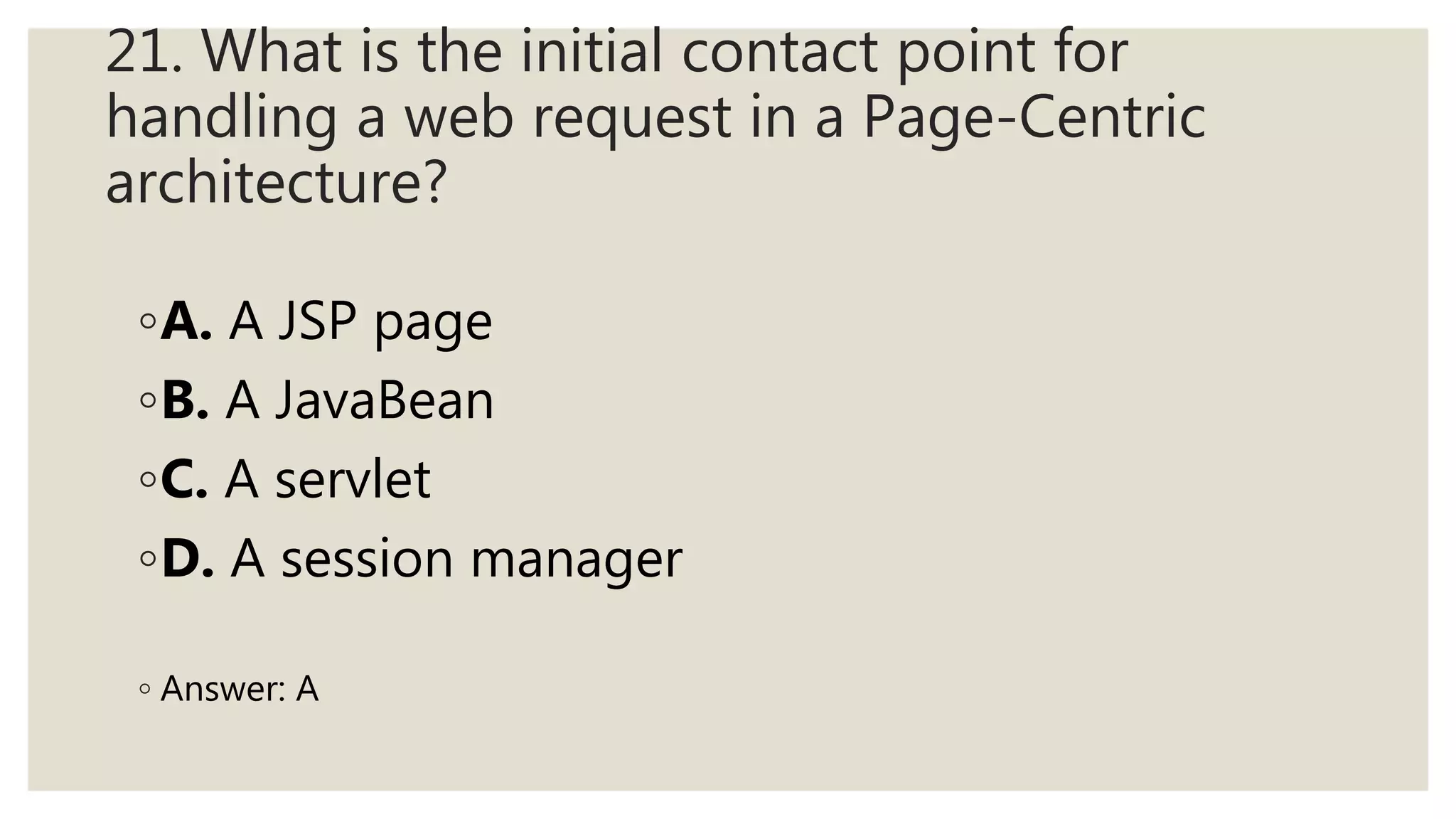 21. What is the initial contact point for
handling a web request in a Page-Centric
architecture?
◦A. A JSP page
◦B. A JavaBean
◦C. A servlet
◦D. A session manager
◦ Answer: A
 