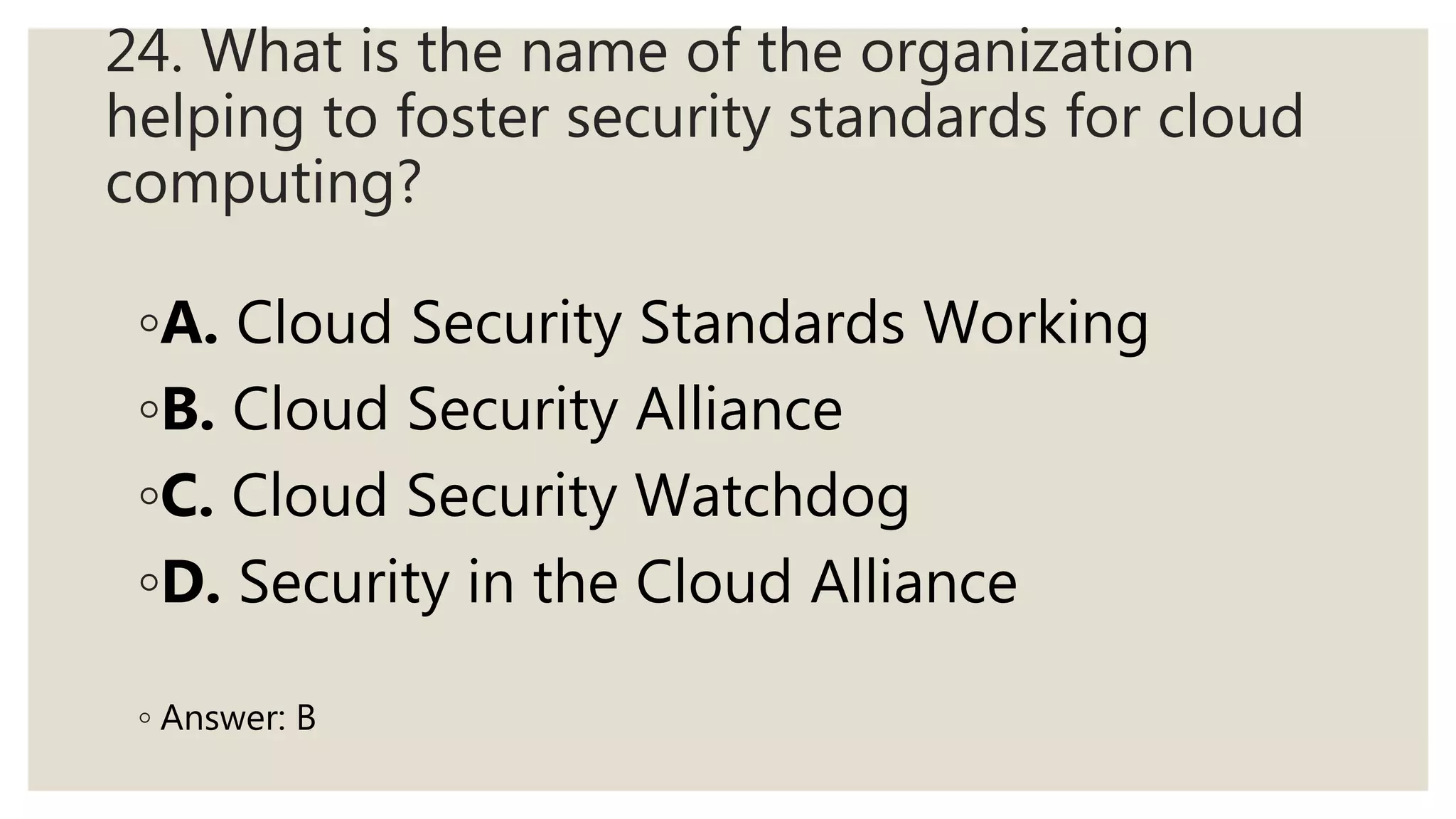 24. What is the name of the organization
helping to foster security standards for cloud
computing?
◦A. Cloud Security Standards Working
◦B. Cloud Security Alliance
◦C. Cloud Security Watchdog
◦D. Security in the Cloud Alliance
◦ Answer: B
 