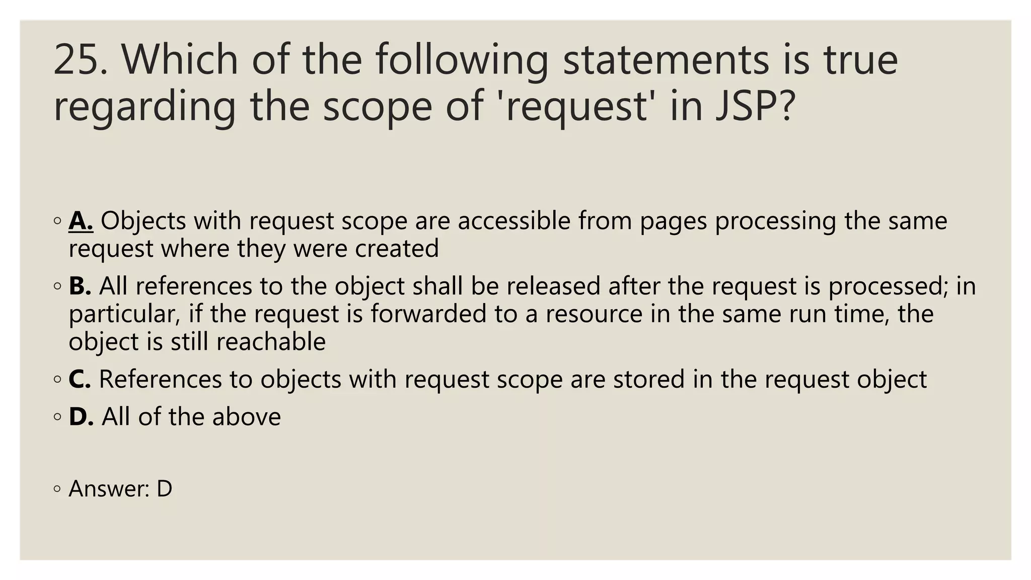 25. Which of the following statements is true
regarding the scope of 'request' in JSP?
◦ A. Objects with request scope are accessible from pages processing the same
request where they were created
◦ B. All references to the object shall be released after the request is processed; in
particular, if the request is forwarded to a resource in the same run time, the
object is still reachable
◦ C. References to objects with request scope are stored in the request object
◦ D. All of the above
◦ Answer: D
 