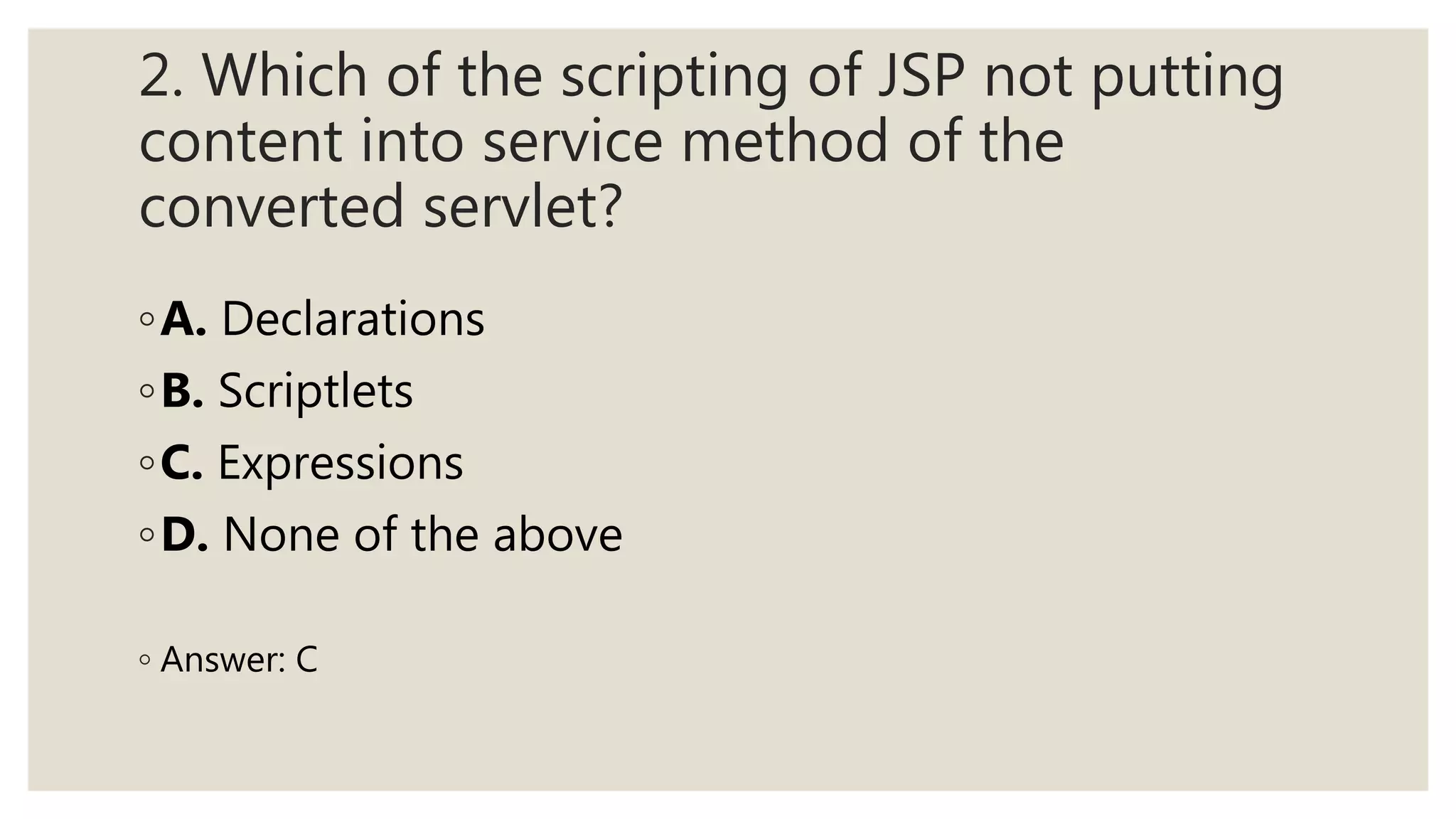 2. Which of the scripting of JSP not putting
content into service method of the
converted servlet?
◦A. Declarations
◦B. Scriptlets
◦C. Expressions
◦D. None of the above
◦ Answer: C
 