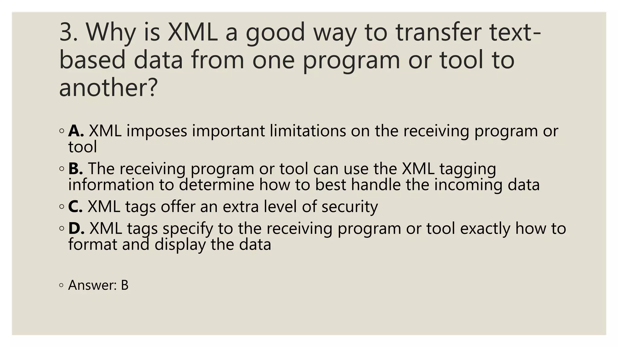 3. Why is XML a good way to transfer text-
based data from one program or tool to
another?
◦ A. XML imposes important limitations on the receiving program or
tool
◦ B. The receiving program or tool can use the XML tagging
information to determine how to best handle the incoming data
◦ C. XML tags offer an extra level of security
◦ D. XML tags specify to the receiving program or tool exactly how to
format and display the data
◦ Answer: B
 