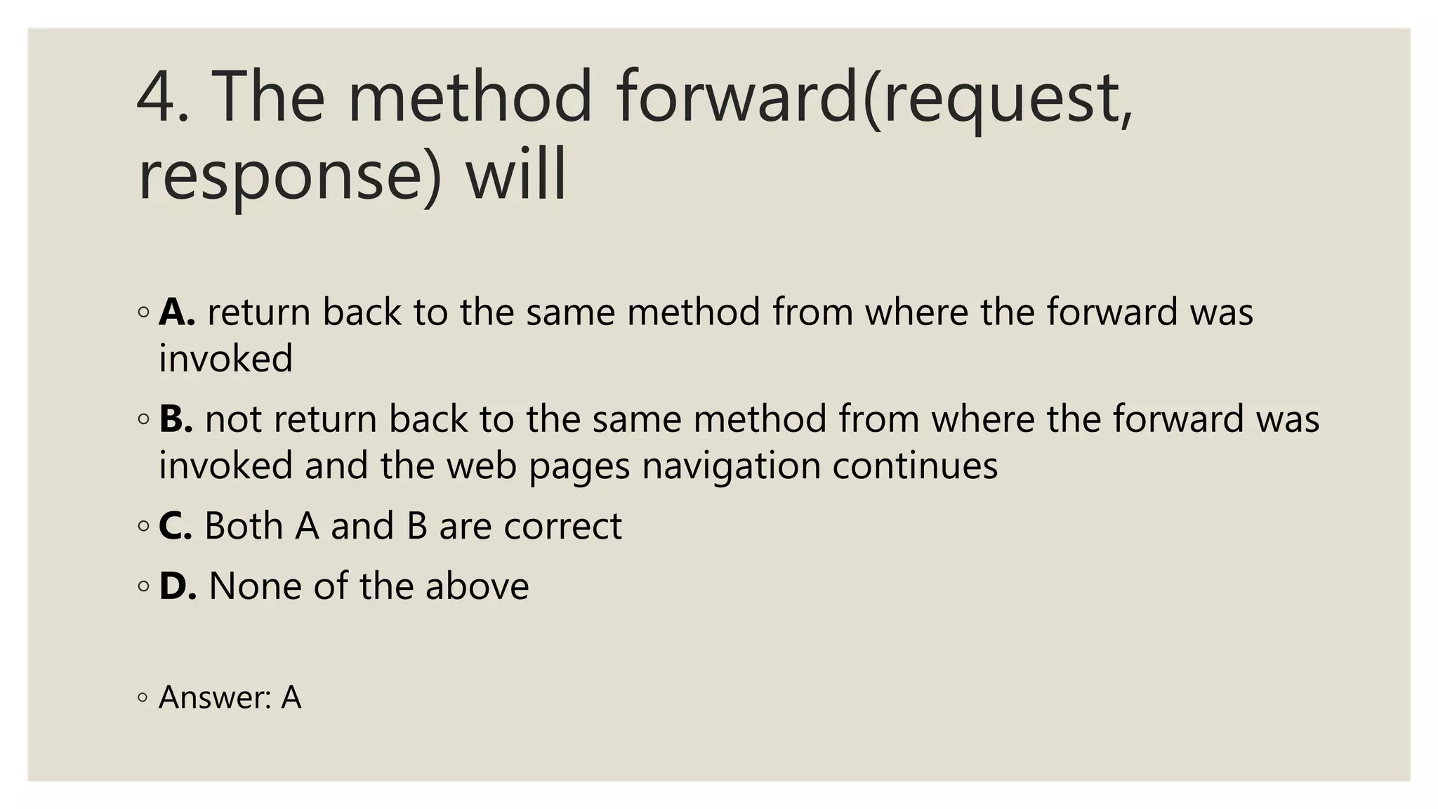 4. The method forward(request,
response) will
◦ A. return back to the same method from where the forward was
invoked
◦ B. not return back to the same method from where the forward was
invoked and the web pages navigation continues
◦ C. Both A and B are correct
◦ D. None of the above
◦ Answer: A
 