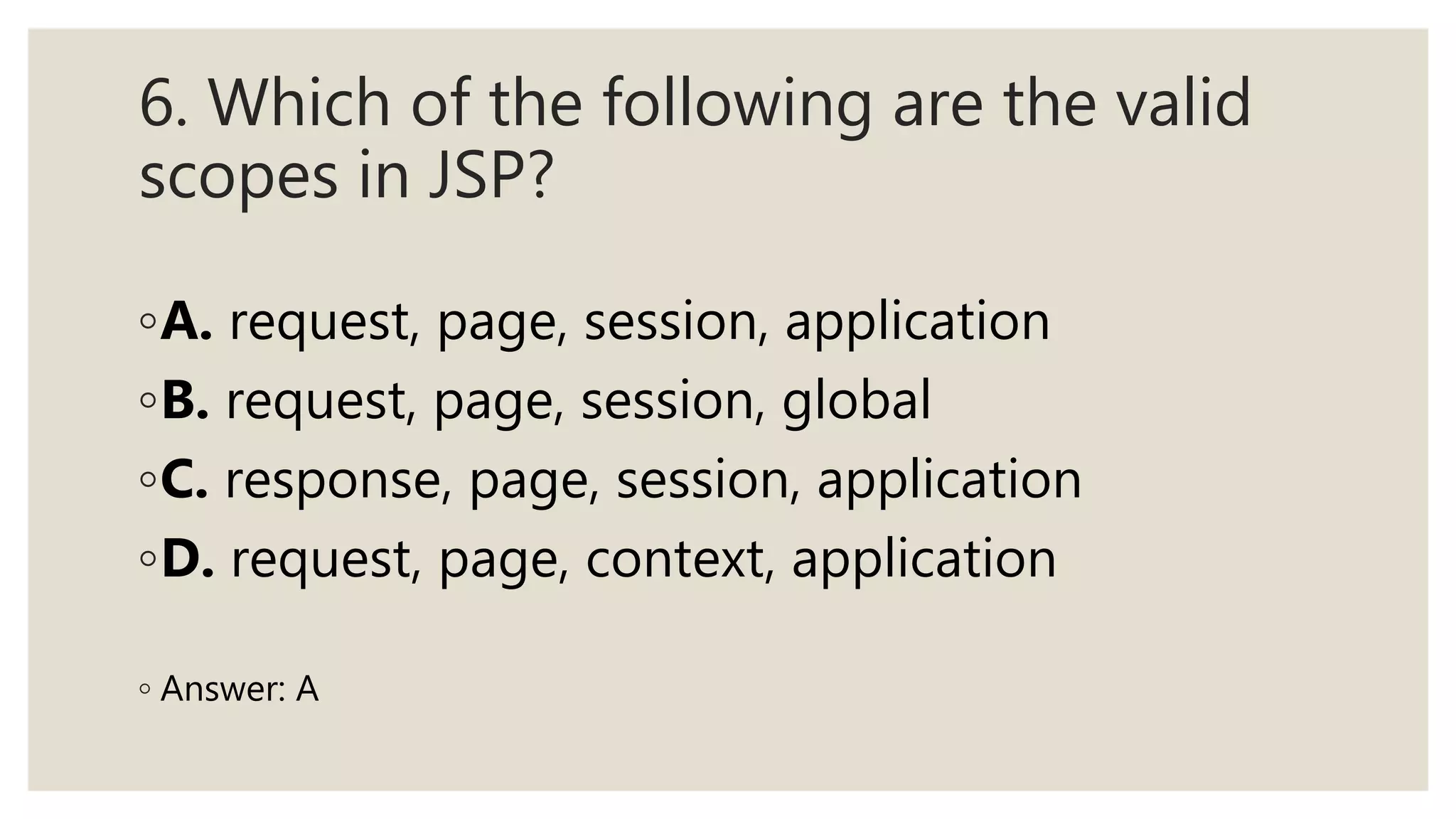 6. Which of the following are the valid
scopes in JSP?
◦A. request, page, session, application
◦B. request, page, session, global
◦C. response, page, session, application
◦D. request, page, context, application
◦ Answer: A
 