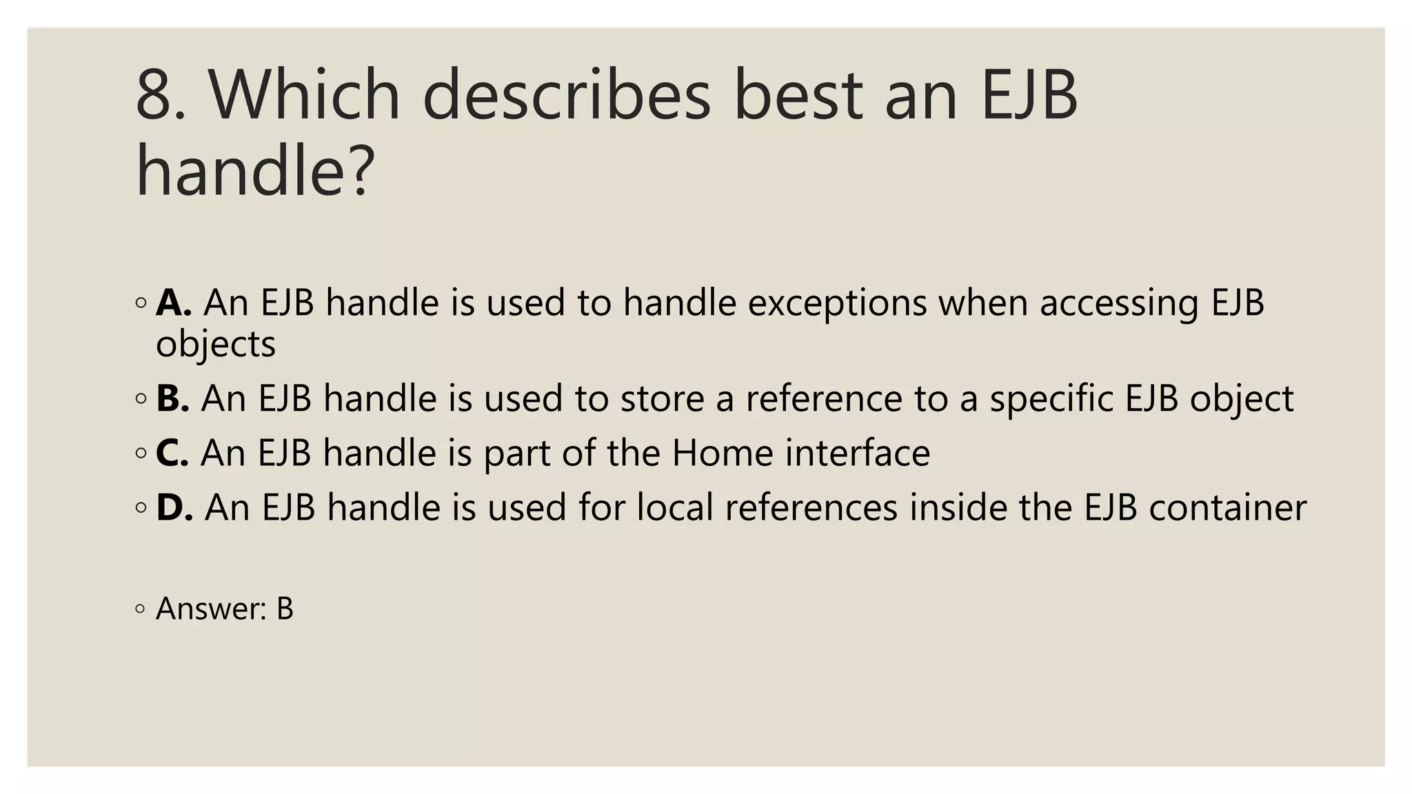8. Which describes best an EJB
handle?
◦ A. An EJB handle is used to handle exceptions when accessing EJB
objects
◦ B. An EJB handle is used to store a reference to a specific EJB object
◦ C. An EJB handle is part of the Home interface
◦ D. An EJB handle is used for local references inside the EJB container
◦ Answer: B
 